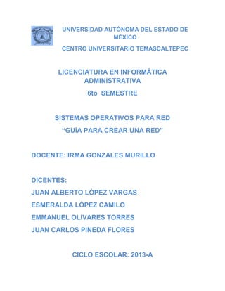 UNIVERSIDAD AUTÓNOMA DEL ESTADO DE
MÉXICO
CENTRO UNIVERSITARIO TEMASCALTEPEC
LICENCIATURA EN INFORMÁTICA
ADMINISTRATIVA
6to SEMESTRE
SISTEMAS OPERATIVOS PARA RED
“GUÍA PARA CREAR UNA RED”
DOCENTE: IRMA GONZALES MURILLO
DICENTES:
JUAN ALBERTO LÓPEZ VARGAS
ESMERALDA LÓPEZ CAMILO
EMMANUEL OLIVARES TORRES
JUAN CARLOS PINEDA FLORES
CICLO ESCOLAR: 2013-A
 
