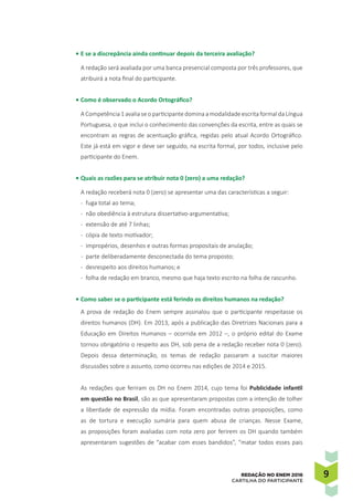 99REDAÇÃO NO ENEM 2016
CARTILHA DO PARTICIPANTE
•	E se a discrepância ainda continuar depois da terceira avaliação?
A redação será avaliada por uma banca presencial composta por três professores, que
atribuirá a nota final do participante.
•	Como é observado o Acordo Ortográfico?
A Competência 1 avalia se o participante domina a modalidade escrita formal da Língua
Portuguesa, o que inclui o conhecimento das convenções da escrita, entre as quais se
encontram as regras de acentuação gráfica, regidas pelo atual Acordo Ortográfico.
Este já está em vigor e deve ser seguido, na escrita formal, por todos, inclusive pelo
participante do Enem.
•	Quais as razões para se atribuir nota 0 (zero) a uma redação?
A redação receberá nota 0 (zero) se apresentar uma das características a seguir:
-	 fuga total ao tema;
-	 não obediência à estrutura dissertativo-argumentativa;
-	 extensão de até 7 linhas;
-	 cópia de texto motivador;
-	 impropérios, desenhos e outras formas propositais de anulação;
-	 parte deliberadamente desconectada do tema proposto;
-	 desrespeito aos direitos humanos; e
-	 folha de redação em branco, mesmo que haja texto escrito na folha de rascunho.
•	Como saber se o participante está ferindo os direitos humanos na redação?
A prova de redação do Enem sempre assinalou que o participante respeitasse os
direitos humanos (DH). Em 2013, após a publicação das Diretrizes Nacionais para a
Educação em Direitos Humanos – ocorrida em 2012 –, o próprio edital do Exame
tornou obrigatório o respeito aos DH, sob pena de a redação receber nota 0 (zero).
Depois dessa determinação, os temas de redação passaram a suscitar maiores
discussões sobre o assunto, como ocorreu nas edições de 2014 e 2015.
As redações que feriram os DH no Enem 2014, cujo tema foi Publicidade infantil
em questão no Brasil, são as que apresentaram propostas com a intenção de tolher
a liberdade de expressão da mídia. Foram encontradas outras proposições, como
as de tortura e execução sumária para quem abusa de crianças. Nesse Exame,
as proposições foram avaliadas com nota zero por ferirem os DH quando também
apresentaram sugestões de “acabar com esses bandidos”, “matar todos esses pais
 