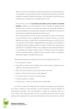 10 REDAÇÃO NO ENEM 2016
CARTILHA DO PARTICIPANTE
idiotas” e similares. Se o candidato, entretanto, apresentasse um mediador (o governo,
as autoridades, as leis, por exemplo), houve o entendimento de garantia, por parte do
candidato, do papel de mediador exercido por uma autoridade, fundamental para se
considerar que a expressão de uma opinião não fere os DH.
No Enem 2015, com o tema A persistência da violência contra a mulher na sociedade
brasileira, configurou-se como desrespeito aos DH a incitação de qualquer tipo de
violência contra a mulher, a formulação de propostas de intervenção pautadas na
supremacia de gênero e as propostas que, baseadas na condição feminina, atentaram
contra quaisquer aspectos da dignidade da pessoa humana.
Para o desenvolvimento do tema de 2015, proposições de ações discriminatórias
ou que atentassem contra a integridade física ou moral de mulheres, ou dos que
defendem seus direitos, também foram consideradas desrespeito aos DH, tais como:
o cerceamento de livre arbítrio; a desigualdade de remuneração ou de tratamento; a
imposição de escolhas religiosas, políticas ou afetivas. Também foram observadas as
propostas com conotação de violência, como castigo para comportamentos femininos
e as propostas que incitavam violência contra os infratores das leis de proteção à
mulher: linchamento público, mutilação, tortura, execução sumária ou privação de
liberdade por agentes não legitimados para isso.
Exemplos de propostas que receberam nota 0 (zero) na redação no Enem 2015:
•	“ser massacrado na cadeia”;
•	“deve sofrer os mesmos danos causados à vítima, não em todas as situações, mas em
algumas ou até mesmo a pena de morte”;
•	“fazer sofrer da mesma forma a pessoa que comete esse crime”;
•	“deveria ser feita a mesma coisa com esses marginais”;
•	“as mulheres fazerem justiça com as próprias mãos”;
•	“merecem apodrecer na cadeia”;
•	“muitos dizem [...] devem ser castrados, seria uma boa ideia”.
Em resumo, na prova de redação do Enem, constituem desrespeito aos DH propostas
que incitam a violência, ou seja, propostas nas quais transparece a ação de indivíduos na
administração da punição, como as que defendem a “justiça com as próprias mãos” ou a
lei do “olho por olho, dente por dente”. Por isso, as propostas de pena de morte ou prisão
perpétua para os agressores não caracterizam desrespeito aos DH, por remeterem ao Estado
 