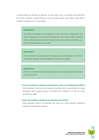 1111REDAÇÃO NO ENEM 2016
CARTILHA DO PARTICIPANTE
a administração da punição ao agressor, ou seja, nesse caso, as punições não dependem
da decisão individual, caracterizando-se como contratos sociais cujos efeitos todos devem
conhecer e respeitar em uma sociedade.
IMPORTANTE!
Para efeito de avaliação e de contagem do mínimo de linhas, a cópia parcial dos
textos motivadores ou de questões objetivas do caderno de questões implicará
a desconsideração do número de linhas copiadas, sendo válidas somente as que
foram produzidas pelo autor do texto.
IMPORTANTE!
Procure escrever sua redação com letra legível, para evitar dúvidas no momento
da avaliação. Redação com letra ilegível não poderá ser avaliada.
IMPORTANTE!
O título é um elemento opcional na produção da sua redação e será considerado
como linha escrita.
•	Como será avaliada a redação de participantes surdos ou com deficiência auditiva?
Serão adotados mecanismos de avaliação coerentes com o aprendizado da Língua
Portuguesa como segunda língua, de acordo com o Decreto nº 5.626, de 22 de
dezembro de 2005.
•	Como será avaliada a redação de participantes com dislexia?
Serão adotados critérios de avaliação que levem em conta questões linguísticas
específicas relacionadas à dislexia.
 