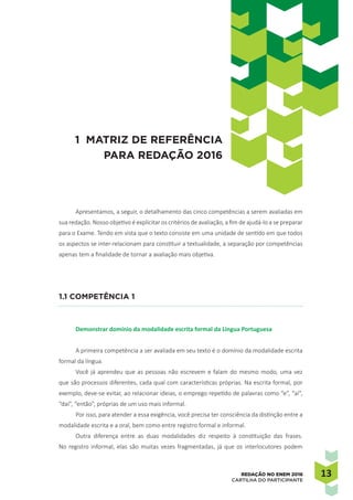 1313REDAÇÃO NO ENEM 2016
CARTILHA DO PARTICIPANTE
Apresentamos, a seguir, o detalhamento das cinco competências a serem avaliadas em
sua redação. Nosso objetivo é explicitar os critérios de avaliação, a fim de ajudá-lo a se preparar
para o Exame. Tendo em vista que o texto consiste em uma unidade de sentido em que todos
os aspectos se inter-relacionam para constituir a textualidade, a separação por competências
apenas tem a finalidade de tornar a avaliação mais objetiva.
1.1 Competência 1
Demonstrar domínio da modalidade escrita formal da Língua Portuguesa
A primeira competência a ser avaliada em seu texto é o domínio da modalidade escrita
formal da língua.
Você já aprendeu que as pessoas não escrevem e falam do mesmo modo, uma vez
que são processos diferentes, cada qual com características próprias. Na escrita formal, por
exemplo, deve-se evitar, ao relacionar ideias, o emprego repetido de palavras como “e”, “aí”,
“daí”, “então”, próprias de um uso mais informal.
Por isso, para atender a essa exigência, você precisa ter consciência da distinção entre a
modalidade escrita e a oral, bem como entre registro formal e informal.
Outra diferença entre as duas modalidades diz respeito à constituição das frases.
No registro informal, elas são muitas vezes fragmentadas, já que os interlocutores podem
1 MATRIZ DE REFERÊNCIA
PARA REDAÇÃO 2016
 