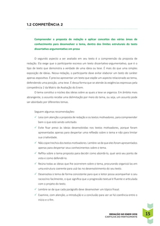 1515REDAÇÃO NO ENEM 2016
CARTILHA DO PARTICIPANTE
1.2 Competência 2
Compreender a proposta de redação e aplicar conceitos das várias áreas de
conhecimento para desenvolver o tema, dentro dos limites estruturais do texto
dissertativo-argumentativo em prosa
O segundo aspecto a ser avaliado em seu texto é a compreensão da proposta de
redação. Ela exige que o participante escreva um texto dissertativo-argumentativo, que é o
tipo de texto que demonstra a verdade de uma ideia ou tese. É mais do que uma simples
exposição de ideias. Nessa redação, o participante deve evitar elaborar um texto de caráter
apenas expositivo. É preciso apresentar um texto que expõe um aspecto relacionado ao tema,
defendendo uma posição, uma tese. É dessa forma que se atende às exigências expressas pela
competência 2 da Matriz de Avaliação do Enem.
O tema constitui o núcleo das ideias sobre as quais a tese se organiza. Em âmbito mais
abrangente, o assunto recebe uma delimitação por meio do tema, ou seja, um assunto pode
ser abordado por diferentes temas.
Seguem algumas recomendações:
P	Leia com atenção a proposta de redação e os textos motivadores, para compreender
bem o que está sendo solicitado.
P	Evite ficar preso às ideias desenvolvidas nos textos motivadores, porque foram
apresentadas apenas para despertar uma reflexão sobre o tema e não para limitar
sua criatividade.
P	Nãocopietrechosdostextosmotivadores.Lembre-sedequeelesforamapresentados
apenas para despertar seus conhecimentos sobre o tema.
P	Reflita sobre o tema proposto para decidir como abordá-lo, qual será seu ponto de
vista e como defendê-lo.
P	Reúna todas as ideias que lhe ocorrerem sobre o tema, procurando organizá-las em
uma estrutura coerente para usá-las no desenvolvimento do seu texto.
P	Desenvolva o tema de forma consistente para que o leitor possa acompanhar o seu
raciocínio facilmente, o que significa que a progressão textual é fluente e articulada
com o projeto do texto.
P	Lembre-se de que cada parágrafo deve desenvolver um tópico frasal.
P	Examine, com atenção, a introdução e a conclusão para ver se há coerência entre o
início e o fim.
 
