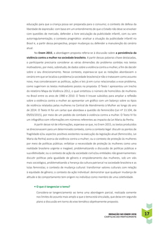 1717REDAÇÃO NO ENEM 2016
CARTILHA DO PARTICIPANTE
educação para que a criança possa ser preparada para o consumo; o contexto de defesa da
liberdade de expressão: com base em um entendimento de que o Estado não deve se envolver
com questões de mercado, defender a livre veiculação da publicidade infantil, com ou sem
autorregulamentação; o contexto pragmático: analisar a situação da publicidade infantil no
Brasil e, a partir dessa perspectiva, propor mudanças ou defender a manutenção do cenário
atual.
No Enem 2015, a abordagem proposta referia-se à discussão sobre a persistência da
violência contra a mulher na sociedade brasileira. A partir dessas palavras-chave destacadas,
o participante precisaria considerar as várias dimensões do problema contidas nos textos
motivadores, por meio, sobretudo, de dados sobre a violência contra a mulher, a fim de decidir
sobre o seu direcionamento. Nesse contexto, esperava-se que as redações abordassem o
cenário em que se localiza o problema (a sociedade brasileira) e não o tratassem como assunto
novo, mas considerassem as políticas, ações e leis já em curso relacionadas a esse problema,
como sugeriram os textos motivadores postos na proposta. O Texto I apresentou um trecho
do relatório Mapa da Violência 2012, o qual sintetizou o número de homicídios de mulheres
no Brasil entre os anos de 1980 e 2010. O Texto II trouxe subsídios para ampliar a reflexão
sobre a violência contra a mulher ao apresentar um gráfico com um balanço sobre os tipos
de violência relatados pelas mulheres na Central de Atendimento à Mulher ao longo do ano
de 2014. O Texto III foi um cartaz que abordava a questão do feminicídio (Lei nº 13.104, de
09/03/2015), por meio de um pedido de combate à violência contra a mulher. O Texto IV foi
um infográfico com informações em números referentes ao impacto da Lei Maria da Penha.
A partir desse rol de informações, esperava-se que, no Enem 2015, os textos produzidos
se direcionassem para um determinado contexto, como o contexto legal: discutir os pontos de
fragilidade e/ou aspectos positivos existentes na execução da legislação atual (feminicídio, Lei
Maria da Penha) acerca da violência contra a mulher; ou o contexto de proteção às mulheres
por meio de políticas públicas: enfatizar a necessidade de proteção às mulheres como uma
realidade brasileira urgente e inegável, problematizando a discussão de políticas públicas e
sua efetividade; ou o contexto de ação da sociedade civil e/ou entidades não governamentais:
discutir políticas pela igualdade de gênero e empoderamento das mulheres, sob um viés
mais sociológico, problematizando a herança da cultura patriarcal na sociedade brasileira e as
lutas feministas; o contexto de mudança cultural: transformar valores culturais com relação
à equidade de gênero; o contexto da ação individual: demonstrar que qualquer mudança de
atitude e de comportamento tem origem no indivíduo como membro de uma coletividade.
•	O que é tangenciar o tema?
Considera-se tangenciamento ao tema uma abordagem parcial, realizada somente
nos limites do assunto mais amplo a que o tema está vinculado, que deixa em segundo
plano a discussão em torno do eixo temático objetivamente proposto.
 
