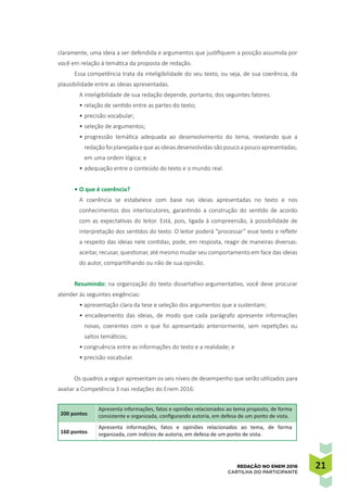 2121REDAÇÃO NO ENEM 2016
CARTILHA DO PARTICIPANTE
claramente, uma ideia a ser defendida e argumentos que justifiquem a posição assumida por
você em relação à temática da proposta de redação.
Essa competência trata da inteligibilidade do seu texto, ou seja, de sua coerência, da
plausibilidade entre as ideias apresentadas.
A inteligibilidade de sua redação depende, portanto, dos seguintes fatores:
•	relação de sentido entre as partes do texto;
•	precisão vocabular;
•	seleção de argumentos;
•	progressão temática adequada ao desenvolvimento do tema, revelando que a
redação foi planejadae que as ideias desenvolvidas são pouco a pouco apresentadas,
em uma ordem lógica; e
•	adequação entre o conteúdo do texto e o mundo real.
•	O que é coerência?
A coerência se estabelece com base nas ideias apresentadas no texto e nos
conhecimentos dos interlocutores, garantindo a construção do sentido de acordo
com as expectativas do leitor. Está, pois, ligada à compreensão, à possibilidade de
interpretação dos sentidos do texto. O leitor poderá “processar” esse texto e refletir
a respeito das ideias nele contidas; pode, em resposta, reagir de maneiras diversas:
aceitar, recusar, questionar, até mesmo mudar seu comportamento em face das ideias
do autor, compartilhando ou não de sua opinião.
Resumindo: na organização do texto dissertativo-argumentativo, você deve procurar
atender às seguintes exigências:
• apresentação clara da tese e seleção dos argumentos que a sustentam;
• encadeamento das ideias, de modo que cada parágrafo apresente informações
novas, coerentes com o que foi apresentado anteriormente, sem repetições ou
saltos temáticos;
• congruência entre as informações do texto e a realidade; e
• precisão vocabular.
Os quadros a seguir apresentam os seis níveis de desempenho que serão utilizados para
avaliar a Competência 3 nas redações do Enem 2016:
200 pontos
Apresenta informações, fatos e opiniões relacionados ao tema proposto, de forma
consistente e organizada, configurando autoria, em defesa de um ponto de vista.
160 pontos
Apresenta informações, fatos e opiniões relacionados ao tema, de forma
organizada, com indícios de autoria, em defesa de um ponto de vista.
 
