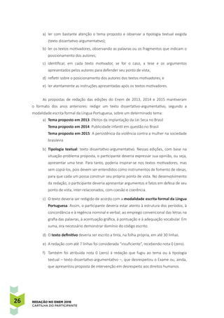 26 REDAÇÃO NO ENEM 2016
CARTILHA DO PARTICIPANTE
a) 	ler com bastante atenção o tema proposto e observar a tipologia textual exigida
(texto dissertativo-argumentativo);
b) 	ler os textos motivadores, observando as palavras ou os fragmentos que indicam o
posicionamento dos autores;
c) 	identificar, em cada texto motivador, se for o caso, a tese e os argumentos
apresentados pelos autores para defender seu ponto de vista;
d) 	refletir sobre o posicionamento dos autores dos textos motivadores; e
e) 	ler atentamente as instruções apresentadas após os textos motivadores.
As propostas de redação das edições do Enem de 2013, 2014 e 2015 mantiveram
o formato dos anos anteriores: redigir um texto dissertativo-argumentativo, segundo a
modalidade escrita formal da Língua Portuguesa, sobre um determinado tema:
a)	 Tema proposto em 2013: Efeitos da implantação da Lei Seca no Brasil
	 Tema proposto em 2014: Publicidade infantil em questão no Brasil
	 Tema proposto em 2015: A persistência da violência contra a mulher na sociedade
brasileira
b) 	Tipologia textual: texto dissertativo-argumentativo. Nessas edições, com base na
situação-problema proposta, o participante deveria expressar sua opinião, ou seja,
apresentar uma tese. Para tanto, poderia inspirar-se nos textos motivadores, mas
sem copiá-los, pois devem ser entendidos como instrumentos de fomento de ideias,
para que cada um possa construir seu próprio ponto de vista. No desenvolvimento
da redação, o participante deveria apresentar argumentos e fatos em defesa de seu
ponto de vista, inter-relacionados, com coesão e coerência.
c) 	O texto deveria ser redigido de acordo com a modalidade escrita formal da Língua
Portuguesa. Assim, o participante deveria estar atento à estrutura dos períodos, à
concordância e à regência nominal e verbal; ao emprego convencional das letras na
grafia das palavras, à acentuação gráfica, à pontuação e à adequação vocabular. Em
suma, era necessário demonstrar domínio do código escrito.
d) 	O texto definitivo deveria ser escrito a tinta, na folha própria, em até 30 linhas.
e) 	A redação com até 7 linhas foi considerada “insuficiente”, recebendo nota 0 (zero).
f) 	Também foi atribuída nota 0 (zero) à redação que fugiu ao tema ou à tipologia
textual – texto dissertativo-argumentativo –, que desrespeitou o Exame ou, ainda,
que apresentou proposta de intervenção em desrespeito aos direitos humanos.
 