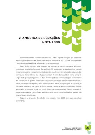 2727REDAÇÃO NO ENEM 2016
CARTILHA DO PARTICIPANTE
Foram selecionadas e comentadas para esta Cartilha algumas redações que receberam
a pontuação máxima – 1.000 pontos – nas edições do Enem de 2013, 2014 e 2015 por terem
cumprido todas as exigências relativas às cinco competências.
Esses textos contêm uma proposta de intervenção para o problema abordado,
respeitando os direitos humanos (Competência 5); apresentam as características textuais
fundamentais, como o estabelecimento de coesão, coerência, informatividade, sequenciação,
entre outras (Competências 2, 3 e 4); e demonstram domínio da modalidade escrita formal da
Língua Portuguesa (Competência 1). Este domínio pode ser comprovado pelo cumprimento
das convenções de grafia e acentuação das palavras; das regras de concordância nominal e
verbal; das regras de regência, tanto nominal quanto verbal; dos princípios de organização
frasal e de pontuação; das regras de flexão nominal e verbal; e pela utilização de vocabulário
apropriado ao registro formal do texto dissertativo-argumentativo. Desvios gramaticais
ou de convenções da escrita foram aceitos somente como excepcionalidade e quando não
caracterizaram reincidência.
Seguem as propostas de redação e as redações nota 1.000 com seus respectivos
comentários.
2 AMOSTRA DE REDAÇÕES
NOTA 1.000
 