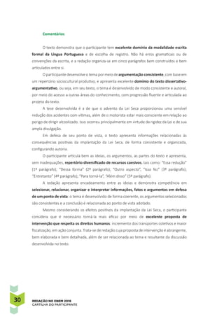 30 REDAÇÃO NO ENEM 2016
CARTILHA DO PARTICIPANTE
Comentários
O texto demonstra que o participante tem excelente domínio da modalidade escrita
formal da Língua Portuguesa e de escolha de registro. Não há erros gramaticais ou de
convenções da escrita, e a redação organiza-se em cinco parágrafos bem construídos e bem
articulados entre si.
O participante desenvolve o tema por meio de argumentação consistente, com base em
um repertório sociocultural produtivo, e apresenta excelente domínio do texto dissertativo-
argumentativo, ou seja, em seu texto, o tema é desenvolvido de modo consistente e autoral,
por meio do acesso a outras áreas do conhecimento, com progressão fluente e articulada ao
projeto do texto.
A tese desenvolvida é a de que o advento da Lei Seca proporcionou uma sensível
redução dos acidentes com vítimas, além de o motorista estar mais consciente em relação ao
perigo de dirigir alcoolizado. Isso ocorreu principalmente em virtude da rigidez da Lei e de sua
ampla divulgação.
Em defesa de seu ponto de vista, o texto apresenta informações relacionadas às
consequências positivas da implantação da Lei Seca, de forma consistente e organizada,
configurando autoria.
O participante articula bem as ideias, os argumentos, as partes do texto e apresenta,
sem inadequações, repertório diversificado de recursos coesivos, tais como: “Essa redução”
(1º parágrafo); “Dessa forma” (2º parágrafo); “Outro aspecto”, “Isso fez” (3º parágrafo);
“Entretanto” (4º parágrafo); “Para torná-la”, “Além disso” (5º parágrafo).
A redação apresenta encadeamento entre as ideias e demonstra competência em
selecionar, relacionar, organizar e interpretar informações, fatos e argumentos em defesa
de um ponto de vista: o tema é desenvolvido de forma coerente, os argumentos selecionados
são consistentes e a conclusão é relacionada ao ponto de vista adotado.
Mesmo considerando os efeitos positivos da implantação da Lei Seca, o participante
considera que é necessário torná-la mais eficaz por meio de excelente proposta de
intervenção que respeita os direitos humanos: incremento dos transportes coletivos e maior
fiscalização, em ação conjunta. Trata-se de redação cuja proposta de intervenção é abrangente,
bem elaborada e bem detalhada, além de ser relacionada ao tema e resultante da discussão
desenvolvida no texto.
 