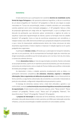 32 REDAÇÃO NO ENEM 2016
CARTILHA DO PARTICIPANTE
Comentários
O texto demonstra que a participante tem excelente domínio da modalidade escrita
formal da Língua Portuguesa e não apresenta problemas linguísticos, a não ser a ocorrência
de um desvio ortográfico em “alcolismo” (2º parágrafo) e a falta de uma vírgula na oração
intercalada em “Cursos de conscientização, aliados a trabalho voluntário em comunidades
carentes poderiam servir como orientação pedagógica [...]” (4º parágrafo). Nota-se a falta
de preposição aglutinada com artigo antes de “regulamentação”, o que se configura como
descuido da participante, que demonstra aplicar corretamente a regência do verbo na
sequência “ajuda tanto regulamentação do trânsito, quanto na formação moral do cidadão
brasileiro” (4º parágrafo). Como se trata de ocorrências excepcionais sem reincidência, a
redação recebeu nota 1.000. Demonstra também que a proposta de redação foi compreendida
e que o tema foi desenvolvido satisfatoriamente dentro dos limites estruturais do texto
dissertativo-argumentativo. O texto é objetivo e impessoal. A redação organiza-se em quatro
parágrafos bem organizados.
A participante introduz o tema, afirmando que a valorização do transporte rodoviário,
que veio na era juscelinista, não foi acompanhada de fiscalização rígida dos motoristas que
dirigem alcoolizados, providência que foi tomada apenas com a Lei Seca. Com ela, diz o texto,
o número de acidentes diminuiu.
O texto desenvolve o tema por meio de argumentação consistente, fluente e articulada
ao seu projeto de texto, a partir de um repertório sociocultural produtivo, por meio do acesso a
outras áreas do conhecimento, como a citação de Thomas Hobbes para justificar a intervenção
do Estado para proteger o cidadão.
Ao desenvolver o tema, a redação apresenta encadeamento entre as ideias, e a
participante demonstra competência em selecionar, relacionar, organizar e interpretar
informações, fatos e argumentos em defesa de um ponto de vista: o tema é desenvolvido de
forma coerente, os argumentos selecionados são consistentes e a conclusão é relacionada ao
ponto de vista adotado, configurando independência de pensamento e autoria.
O emprego de elementos coesivos torna o texto bem articulado e garante a sua
continuidade,revelandoconhecimentodosmecanismoslinguísticosnecessáriosàconstrução
da argumentação. O texto recorre a vários recursos coesivos, como: “Nesse cenário”, “Nesse
contexto” (1º parágrafo); “Devido a essa”, “Nesse caso” (2º parágrafo); “Ademais”, “Em
decorrência disso”, “Assim” (3º parágrafo); “Destarte” (4º parágrafo).
A proposta de intervenção foi elaborada de forma detalhada, relacionada ao tema e
articulada à discussão desenvolvida no texto: parcerias com ONGs para reeducação social dos
infratores, cursos de conscientização e trabalho voluntário em comunidades carentes.
 