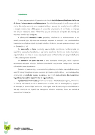 34 REDAÇÃO NO ENEM 2016
CARTILHA DO PARTICIPANTE
Comentários
O texto revela que a participante tem excelente domínio da modalidade escrita formal
da Língua Portuguesa e de escolha de registro. Como desvios gramaticais ou de convenções da
escrita são aceitos somente como excepcionalidade e quando não caracterizam reincidência,
a redação recebeu nota 1.000, apesar de apresentar um problema de correlação no emprego
dos tempos verbais no trecho “determina que, se comprovada a ingestão de álcool [...] o
motorista poderia” (1º parágrafo).
A participante introduz o tema proposto, referindo-se ao funcionamento e aos
benefícios da Lei Seca. Ressalva que nem todos aderiram de imediato a um comportamento
mais seguro em face da atitude de dirigir sob efeito de álcool, e que é necessário investir mais
na divulgação da Lei.
Ela desenvolve o tema mediante argumentação consistente, fundamentada em
repertório sociocultural produtivo, e apresenta excelente domínio do texto dissertativo-
argumentativo, por meio do acesso a outras áreas do conhecimento, com progressão fluente
e articulada ao projeto do texto.
Em defesa de um ponto de vista, o texto apresenta informações, fatos e opiniões
relacionados ao tema proposto, de forma consistente e organizada, configurando autoria e
independência de pensamento.
As ideias, os argumentos e as partes do texto são bem articulados, e a redação apresenta
repertório diversificado de recursos coesivos – principalmente temáticos – sem inadequações,
construindo uma redação coesa e coerente, o que revela conhecimento dos mecanismos
linguísticos necessários à construção da argumentação.
A proposta de intervenção apresentada no texto é detalhada e abrangente, relacionada
ao tema e articulada à discussão desenvolvida no texto. Trata-se de redação cuja proposta
de intervenção é muito bem elaborada, pois sugere aulas e palestras para conscientização
precoce, melhorias no sistema de transportes públicos, incentivos fiscais aos taxistas e
aumento da fiscalização.
 