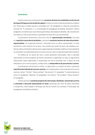 36 REDAÇÃO NO ENEM 2016
CARTILHA DO PARTICIPANTE
Comentários
O texto revela que o participante tem excelente domínio da modalidade escrita formal
daLínguaPortuguesaedeescolhaderegistro.Emborasenotemafaltadeparalelismosintático
em “tanto para o Estado quanto à sociedade civil” (1º parágrafo) e a falta de concordância
nominal em “É necessário, [...], a fiscalização da propaganda de bebidas alcoólicas” (último
parágrafo), é evidente que esses desvios gramaticais são excepcionalidades, não caracterizam
reincidência e não comprometem a qualidade do texto nem sua compreensão.
O participante desenvolve o tema por meio de argumentação consistente, com base
em repertório sociocultural produtivo, e apresenta excelente domínio do texto dissertativo-
argumentativo. Há progressão fluente e articulada entre as ideias apresentadas. O texto
reconhece o valor positivo da Lei Seca, mas ressalta que ainda há quem não obedeça a lei.
Teorizasobreaimportânciadasleisparaaorganizaçãodasociedadeereafirmaanecessidadede
se consolidar sua implantação tanto na cultura comum como na representação administrativa.
Em defesa de um ponto de vista, o texto apresenta informações, fatos e opiniões
relacionados ao tema proposto, de forma consistente e organizada, ou seja, os argumentos
selecionados estão organizados e relacionados de forma articulada com o ponto de vista
defendido e com o tema proposto, configurando-se independência de pensamento e autoria.
O participante articula bem as ideias, os argumentos e as partes do texto e apresenta
repertório diversificado de recursos coesivos, sem inadequações. Como exemplos de recursos
coesivos, temos: “Tal fato”, “Nesse sentido”, “No entanto” (1° parágrafo); “Fundamentando-se
nisso” (2° parágrafo); “Ademais” (3° parágrafo); “Em síntese”, “Tal iniciativa”, “Dessa maneira”
(4° parágrafo).
O texto apresenta excelente proposta de intervenção, detalhada, relacionada ao tema
e articulada à discussão desenvolvida no texto: prevenção por meio de ações educativas
e campanhas; reformulação e unificação das leis de trânsito nas estradas; e fiscalização das
propagandas de bebidas alcoólicas.
 