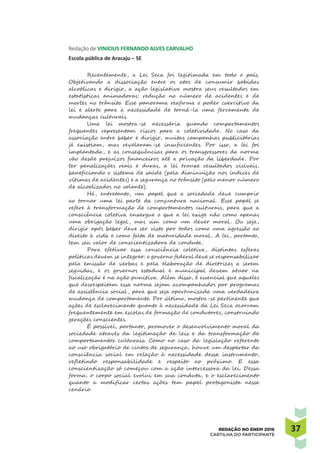 3737REDAÇÃO NO ENEM 2016
CARTILHA DO PARTICIPANTE
Redação de VINICIUS FERNANDO ALVES CARVALHO
Escola pública de Aracaju – SE
Recentemente, a Lei Seca foi legitimada em todo o país.
Objetivando a dissociação entre os atos de consumir bebidas
alcoólicas e dirigir, a ação legislativa mostra seus resultados em
estatísticas animadoras: redução no número de acidentes e de
mortes no trânsito. Esse panorama reafirma o poder coercitivo da
lei e alerta para a necessidade de torná-la uma ferramenta de
mudanças culturais.
Uma lei mostra-se necessária quando comportamentos
frequentes representam riscos para a coletividade. No caso da
associação entre beber e dirigir, muitas campanhas publicitárias
já existiam, mas revelaram-se insuficientes. Por isso, a lei foi
implantada, e as consequências para os transgressores da norma
vão desde prejuízos financeiros até a privação da liberdade. Por
ter penalizações reais e duras, a lei trouxe resultados visíveis,
beneficiando o sistema de saúde (pela diminuição nos índices de
vítimas de acidentes) e a segurança no trânsito (pelo menor número
de alcoolizados no volante).
Há, entretanto, um papel que a sociedade deve cumprir
ao tornar uma lei parte da conjuntura nacional . Esse papel se
refere à transformação de comportamentos culturais, para que a
consciência coletiva enxergue o que a lei exige não como apenas
uma obrigação legal , mas sim como um dever moral . Ou seja,
dirigir após beber deve ser visto por todos como uma agressão ao
direito à vida e como falta de maturidade moral . A lei, portanto,
tem seu valor de conscientizadora de conduta.
Para efetivar essa consciência coletiva, distintas esferas
políticas devem se integrar: o governo federal deve se responsabilizar
pela emissão de verbas e pela elaboração de diretrizes a serem
seguidas, e os governos estadual e municipal devem atuar na
fiscalização e na ação punitiva. Além disso, é essencial que aqueles
que desrespeitam essa norma sejam acompanhados por programas
de assistência social , para que seja oportunizada uma verdadeira
mudança de comportamento. Por último, mostra-se pertinente que
ações de esclarecimento quanto à necessidade da Lei Seca ocorram
frequentemente em escolas de formação de condutores, construindo
gerações conscientes.
É possível, portanto, promover o desenvolvimento moral da
sociedade através da legitimação de leis e da transformação de
comportamentos culturais. Como no caso da legislação referente
ao uso obrigatório de cintos de segurança, houve um despertar da
consciência social em relação à necessidade desse instrumento,
refletindo responsabilidade e respeito ao próximo. E essa
conscientização só começou com a ação intercessora da lei. Dessa
forma, o corpo social evolui em sua conduta, e o esclarecimento
quanto a modificar certas ações tem papel protagonista nesse
cenário.
 