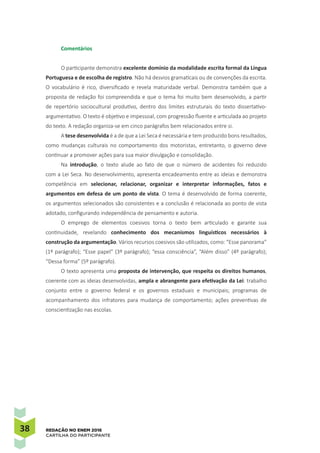 38 REDAÇÃO NO ENEM 2016
CARTILHA DO PARTICIPANTE
Comentários
O participante demonstra excelente domínio da modalidade escrita formal da Língua
Portuguesa e de escolha de registro. Não há desvios gramaticais ou de convenções da escrita.
O vocabulário é rico, diversificado e revela maturidade verbal. Demonstra também que a
proposta de redação foi compreendida e que o tema foi muito bem desenvolvido, a partir
de repertório sociocultural produtivo, dentro dos limites estruturais do texto dissertativo-
argumentativo. O texto é objetivo e impessoal, com progressão fluente e articulada ao projeto
do texto. A redação organiza-se em cinco parágrafos bem relacionados entre si.
A tese desenvolvida é a de que a Lei Seca é necessária e tem produzido bons resultados,
como mudanças culturais no comportamento dos motoristas, entretanto, o governo deve
continuar a promover ações para sua maior divulgação e consolidação.
Na introdução, o texto alude ao fato de que o número de acidentes foi reduzido
com a Lei Seca. No desenvolvimento, apresenta encadeamento entre as ideias e demonstra
competência em selecionar, relacionar, organizar e interpretar informações, fatos e
argumentos em defesa de um ponto de vista. O tema é desenvolvido de forma coerente,
os argumentos selecionados são consistentes e a conclusão é relacionada ao ponto de vista
adotado, configurando independência de pensamento e autoria.
O emprego de elementos coesivos torna o texto bem articulado e garante sua
continuidade, revelando conhecimento dos mecanismos linguísticos necessários à
construção da argumentação. Vários recursos coesivos são utilizados, como: “Esse panorama”
(1º parágrafo); “Esse papel” (3º parágrafo); “essa consciência”, “Além disso” (4º parágrafo);
“Dessa forma” (5º parágrafo).
O texto apresenta uma proposta de intervenção, que respeita os direitos humanos,
coerente com as ideias desenvolvidas, ampla e abrangente para efetivação da Lei: trabalho
conjunto entre o governo federal e os governos estaduais e municipais; programas de
acompanhamento dos infratores para mudança de comportamento; ações preventivas de
conscientização nas escolas.
 