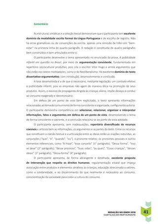 4141REDAÇÃO NO ENEM 2016
CARTILHA DO PARTICIPANTE
Comentário
As estruturas sintáticas e a seleção lexical demonstram que o participante tem excelente
domínio da modalidade escrita formal da Língua Portuguesa e de escolha de registro. Não
há erros gramaticais ou de convenções da escrita, apenas uma omissão de hífen em “bem-
estar” na primeira linha do quarto parágrafo. A redação é constituída de quatro parágrafos
bem construídos e bem articulados entre si.
O participante desenvolve o tema apresentado no enunciado da prova, A publicidade
infantil em questão no Brasil, por meio de argumentação consistente, fundamentada em
repertório sociocultural produtivo, pois cita o escritor Vitor Hugo e arrola argumentos que
não estão nos textos motivadores, como o do Neoliberalismo. Há excelente domínio do texto
dissertativo-argumentativo, com introdução, desenvolvimento e conclusão.
A tese desenvolvida é a de que é necessário, mediante legislação, um combate efetivo
à publicidade infantil, pois as empresas não agem de maneira ética na promoção de seus
produtos. Assim, o excesso de propaganda dirigida às crianças aliena, impõe desejos e conduz
ao consumo exagerado e desnecessário.
Em defesa de um ponto de vista bem explicitado, o texto apresenta informações
relacionadasaotemadoconsumismodeformaconsistenteeorganizada,configurandoautoria.
O participante demonstra competência em selecionar, relacionar, organizar e interpretar
informações, fatos e argumentos em defesa de um ponto de vista, desenvolvendo o tema
de forma consistente e coerente, e a conclusão relaciona-se ao ponto de vista adotado.
O participante apresenta, sem inadequações, repertório diversificado de recursos
coesivos e articula bem as informações, os argumentos e as partes do texto. Entre os recursos
que constituem a coesão textual e a articulação entre as ideias estão as orações reduzidas, as
conjunções (“que”, “e”, “quando”, “ou”), o pronome relativo, os pronomes pessoais e outros
elementos referenciais, como “A frase”, “esse conceito” (1° parágrafo); “Dessa forma”, “Isso
se deve” (2° parágrafo); “desse processo”, “Suas vidas”, “as quais”, “Essas crianças”, “desses
ideais” (3° parágrafo); “Dessa forma” (4° parágrafo).
O participante apresenta, de forma abrangente e detalhada, excelente proposta
de intervenção que respeita os direitos humanos: regulamentação estatal que impeça
associação entre produtos e elementos atrativos às crianças; educação direcionada a valores,
como a solidariedade, e ao discernimento do que realmente é necessário ao consumo;
conscientização da sociedade para coibir a cultura do consumo.
 
