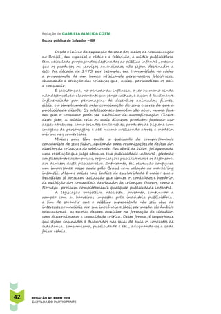 42 REDAÇÃO NO ENEM 2016
CARTILHA DO PARTICIPANTE
Redação de Gabriela Almeida Costa 
Escola pública de Salvador – BA
Desde o início da expansão da rede dos meios de comunicação
no Brasil , em especial o rádio e a televisão, a mídia publicitária
tem veiculado propagandas destinadas ao público infantil , mesmo
que os produtos ou serviços anunciados não sejam destinados a
este. Na década de 1970, por exemplo, era transmitida no rádio
a propaganda de um banco utilizando personagens folclóricos,
chamando a atenção das crianças que, assim, persuadiam os pais
a consumir.
É sabido que, no período da infância, o ser humano ainda
não desenvolveu claramente seu senso crítico, e assim é facilmente
influenciado por personagens de desenhos animados, filmes,
gibis, ou simplesmente pela combinação de sons e cores de que a
publicidade dispõe. Os adolescentes também são alvo, numa fase
em que o consumo pode ser sinônimo de autoafirmação. Ciente
deste fato, a mídia cria os mais diversos produtos fazendo uso
desses atributos, como brindes em lanches, produtos de higiene com
imagens de personagens e até mesmo utilizando atores e modelos
mirins nos comerciais.
Muitos pais têm então se queixado do comportamento
consumista de seus filhos, apelando para organizações de defesa dos
direitos da criança e do adolescente. Em abril de 2014, foi aprovada
uma resolução que julga abusiva essa publicidade infantil , gerando
conflitos entre as empresas, organizações publicitárias e os defensores
dos direitos deste público-alvo. Entretanto, tal resolução configura
um importante passo dado pelo Brasil com relação ao marketing
infantil . Alguns países cujo índice de escolaridade é maior que o
brasileiro já possuem legislação que limita os conteúdos e horários
de exibição dos comerciais destinados às crianças. Outros, como a
Noruega, proíbem completamente qualquer publicidade infantil .
A legislação brasileira necessita, portanto, continuar a
romper com as barreiras impostas pela indústria publicitária,
a fim de garantir que o público supracitado não seja alvo de
interesses comerciais por sua inocência e fácil persuasão. No âmbito
educacional , as escolas devem auxiliar na formação de cidadãos
com discernimento e capacidade crítica. Desta forma, é importante
que sejam ensinados e discutidos nas salas de aula os conceitos de
cidadania, consumismo, publicidade e etc., adequando-os a cada
faixa etária.
 