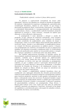 44 REDAÇÃO NO ENEM 2016
CARTILHA DO PARTICIPANTE
Redação de Taiane Cechin 
Escola privada de Veranópolis – RS
Publicidade infantil : enclave à faixa etária pueril
“A palavra é instrumento irresistível da busca pela
liberdade”, afirmou Rui Barbosa em relação ao direito de expressão.
No entanto, a liberdade de imprensa e propaganda, garantida pela
constituição brasileira, depara-se com limites no que tange à
persuasão aos pequenos. Esses, vivenciando a fase pueril , não detêm
a criticidade desenvolvida e, consequentemente, são facilmente
influenciáveis. Assim, a publicidade infantil brasileira progride
apelando às crianças e, dessa maneira, necessita de reparos que
atenuem os tons abusivos e persuasivos.
A propaganda é meio eficiente a atingir a venda de
produtos, já que, através de artif ícios intrigantes, como imagens
e até personalidades famosas, coage os consumidores. As crianças
são alvos constantes da publicidade, pois, dotadas de desejo e
imaginação, creem no mundo utópico desenvolvido pelos efeitos dos
anúncios. Assim, devido a sua efetividade, os publicitários focam
na criação de técnicas persuasivas ao público pueril e lançam
suas propagandas em horários convergentes aos que os pequeninos
assistem aos desenhos animados e programas afins. A criatividade
dos que são graduados para apelar ao consumidor ganha o coração
das crianças e perpetua os comerciais para essa faixa etária.
Em âmbito internacional divergem as decisões acerca do
tema proposto, existindo legislação de proibição total à publicidade
infantil , medidas que a permite apenas em determinados
horários e há, ainda, países que não a restringem. O Brasil carece
de mudanças na forma com que são realizadas as propagandas
infantis, já que o público pueril é permeado diariamente por
mensagens de cunho abusivo e persuasivo. Entretanto, o Conselho
Nacional de Direitos da Criança e do Adolescente iniciou um
debate em relação ao tópico, dando um passo em benef ício aos
pequeninos da nação tupiniquim.
Em síntese, a publicidade infantil brasileira deve ser
modificada com aplicações eficientes das decisões governamentais
anteriormente citadas. É necessário adequar as propagandas infantis
para horários propícios, quando os pais possam acompanhar seus
filhos, interagindo acerca dos anúncios. É possível também exigir
que as empresas de publicidade retirem os efeitos que engrandecem
os produtos, de forma a iludir o consumidor, e atenuar a presença
de personalidades artísticas nas propagandas. Dessa forma, o
Brasil pode evoluir como uma nação que zela pelo seu potencial
infantil e garantir aos pequenos o essencial , livrando-os do desejo
de supérfluos e contribuindo para a formação de cidadãos críticos,
conscientes dos temas circundantes.
 