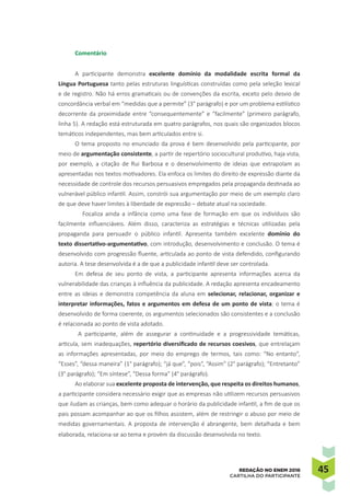 4545REDAÇÃO NO ENEM 2016
CARTILHA DO PARTICIPANTE
Comentário
A participante demonstra excelente domínio da modalidade escrita formal da
Língua Portuguesa tanto pelas estruturas linguísticas construídas como pela seleção lexical
e de registro. Não há erros gramaticais ou de convenções da escrita, exceto pelo desvio de
concordância verbal em “medidas que a permite” (3° parágrafo) e por um problema estilístico
decorrente da proximidade entre “consequentemente” e “facilmente” (primeiro parágrafo,
linha 5). A redação está estruturada em quatro parágrafos, nos quais são organizados blocos
temáticos independentes, mas bem articulados entre si.
O tema proposto no enunciado da prova é bem desenvolvido pela participante, por
meio de argumentação consistente, a partir de repertório sociocultural produtivo, haja vista,
por exemplo, a citação de Rui Barbosa e o desenvolvimento de ideias que extrapolam as
apresentadas nos textos motivadores. Ela enfoca os limites do direito de expressão diante da
necessidade de controle dos recursos persuasivos empregados pela propaganda destinada ao
vulnerável público infantil. Assim, constrói sua argumentação por meio de um exemplo claro
de que deve haver limites à liberdade de expressão – debate atual na sociedade.
Focaliza ainda a infância como uma fase de formação em que os indivíduos são
facilmente influenciáveis. Além disso, caracteriza as estratégias e técnicas utilizadas pela
propaganda para persuadir o público infantil. Apresenta também excelente domínio do
texto dissertativo-argumentativo, com introdução, desenvolvimento e conclusão. O tema é
desenvolvido com progressão fluente, articulada ao ponto de vista defendido, configurando
autoria. A tese desenvolvida é a de que a publicidade infantil deve ser controlada.
Em defesa de seu ponto de vista, a participante apresenta informações acerca da
vulnerabilidade das crianças à influência da publicidade. A redação apresenta encadeamento
entre as ideias e demonstra competência da aluna em selecionar, relacionar, organizar e
interpretar informações, fatos e argumentos em defesa de um ponto de vista: o tema é
desenvolvido de forma coerente, os argumentos selecionados são consistentes e a conclusão
é relacionada ao ponto de vista adotado.
A participante, além de assegurar a continuidade e a progressividade temáticas,
articula, sem inadequações, repertório diversificado de recursos coesivos, que entrelaçam
as informações apresentadas, por meio do emprego de termos, tais como: “No entanto”,
“Esses”, “dessa maneira” (1° parágrafo); “já que”, “pois”, “Assim” (2° parágrafo); “Entretanto”
(3° parágrafo); “Em síntese”, “Dessa forma” (4° parágrafo).
Ao elaborar sua excelente proposta de intervenção, que respeita os direitos humanos,
a participante considera necessário exigir que as empresas não utilizem recursos persuasivos
que iludam as crianças, bem como adequar o horário da publicidade infantil, a fim de que os
pais possam acompanhar ao que os filhos assistem, além de restringir o abuso por meio de
medidas governamentais. A proposta de intervenção é abrangente, bem detalhada e bem
elaborada, relaciona-se ao tema e provém da discussão desenvolvida no texto.
 