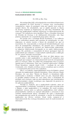 46 REDAÇÃO NO ENEM 2016
CARTILHA DO PARTICIPANTE
Redação de Douglas Mansur Guerra 
Escola privada de Goiânia – GO
Do VHS ao Blu-Ray
Nas antigas fitas VHS, a divulgação dos novos filmes disponíveis
para aparelhos de DVD tornava a criança uma consumidora
compulsória, capaz de qualquer coisa por aquele novo meio de
assistir filmes. Na atualidade, isso se repete quando os discos
da Disney mostram-se disponíveis em Blu-Ray. Entretanto, até
onde essa publicidade infantil influencia no desenvolvimento da
criança? Tal influência seria benéfica? Para o Conselho Nacional
de Direitos da Criança e do Adolescente (Conanda), não. Essa
postura representa um importante passo para o Brasil .
De acordo com o sociólogo Émile Durkheim, é na infância
que os indivíduos passam pelo processo de socialização, ou seja,
adquirem os valores morais e éticos da sociedade em que se
encontram. Se, nesse período, a criança for bombardeada por uma
série de propagandas ideológicas, ela pensará que a felicidade
só pode ser alcançada ao lanchar em determinado restaurante,
ao adquirir determinado brinquedo ou ao vestir determinadas
roupas. Há, portanto, a necessidade de banir quaisquer tipos de
publicidade que utilizem a ingenuidade infantil para a obtenção
de um maior mercado consumidor.
Ademais, esse banimento não deve ser feito apenas com
acordos entre o setor publicitário e o governo. É necessária uma
legislação que assegure um desenvolvimento livre de manipulações
para as crianças. Além de coibir tais propagandas deve-se punir
aqueles que as utilizarem. Para isso, é preciso reformular o Código
Penal brasileiro, vigente desde 1941 – contexto de um país
ruralizado, com relações jurídicas menos complexas que as atuais
– e insuficiente para punir tais infratores.
Não é, no entanto, responsabilidade única do Estado a atual
situação da publicidade infantil brasileira. Como afirmou Sérgio
Buarque, em sua obra “Raízes do Brasil”, os brasileiros estão
acostumados a tratarem o Estado como um pai, deixando todas
as questões político-sociais em suas mãos. Com a finalidade de
proteger suas crianças, cabe aos pais abandonar essa característica
patrimonialista e exigir mudanças, sem depender de governo ou
de agências publicitárias.
Percebe-se, destarte, que a publicidade infantil , para ser
regulamentada e controlada, necessita de uma ação conjunta entre
o Estado, o setor publicitário e os cidadãos. No nível juridico,
estabelecer normas para as agências publicitárias (não utilizar
personalidades infantis ou associar felicidade a consumo) é uma
medida extremamente eficaz. Corrobora tal ação a fiscalização
das propagandas por parte da sociedade, a partir de reclamações
publicadas em fóruns virtuais. Desse modo, assegura-se o
desenvolvimento das crianças brasileiras livre de instrumentos de
alienação.
 