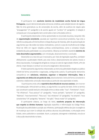 4747REDAÇÃO NO ENEM 2016
CARTILHA DO PARTICIPANTE
Comentário
O participante tem excelente domínio da modalidade escrita formal da Língua
Portuguesa, o que é demonstrado pelas estruturas sintáticas, pela seleção lexical e de registro.
Não há erros gramaticais ou de convenções da escrita, além da ausência de vírgula após
“propagandas” (3° parágrafo) e de acento agudo em “juridico” (5° parágrafo). A redação é
composta por cinco parágrafos bem construídos e bem articulados entre si.
O participante desenvolve o tema apresentado no enunciado da prova, lançando mão
de argumentação consistente, pautada por repertório sociocultural produtivo, haja vista a
referência adequada a Émile Durkheim e Sérgio Buarque de Holanda, além da apresentação de
argumentos que não estão nos textos motivadores, como é o caso da insuficiência do Código
Penal de 1941 em regular relações jurídicas contemporâneas, como a complexa relação
estabelecida pela publicidade e os consumidores. Observa-se também excelente domínio do
texto dissertativo-argumentativo, com introdução, desenvolvimento e conclusão.
Desenvolve-se a tese de que é necessário, por meio de legislação específica, combater
efetivamente a publicidade infantil, pois esta incita o desenvolvimento de valores morais e
éticos equivocados. A propaganda dirigida às crianças se vale da ingenuidade infantil, a fim de
alienar, impor desejos e conduzir ao consumo exagerado e desnecessário.
O texto apresenta argumentos relacionados ao tema da publicidade dirigida ao público
infantil de forma consistente e organizada, configurando autoria. O participante demonstra
competência em selecionar, relacionar, organizar e interpretar informações, fatos e
argumentos em defesa de um ponto de vista, desenvolvendo o tema de forma consistente e
coerente e elaborando conclusão relacionada ao ponto de vista explicitado no texto.
O participante ainda utiliza repertório diversificado de recursos coesivos, sem incorrer
em inadequação. Articula bem as ideias, os argumentos e as partes do texto. Entre os termos
que constituem coesão textual e articulação entre as ideias estão: “isso”; “Entretanto”; “essa”,
“Tal influência”, “Essa postura” (1° parágrafo); “nesse período”, “portanto” (2° parágrafo);
“Ademais”, “esse banimento”, “Para isso”, “tais infratores” (3° parágrafo); “no entanto”, “essa
característica” (4° parágrafo); “destarte”, “tal ação”, “Desse modo” (5° parágrafo).
O participante elabora, ao longo do texto, excelente proposta de intervenção
que respeita os direitos humanos: legislação específica e reformulação do Código Penal;
fiscalização da publicidade e punição aos infratores; participação efetiva dos pais na exigência
de mudanças que visem à coibição das práticas abusivas da publicidade; e articulação entre
Estado, setor publicitário e sociedade. Assim, a proposta, abrangente e detalhada, vincula-se
à discussão desenvolvida no texto.
 