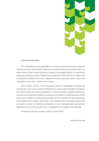 Prezado participante,
Nós, do Ministério da Educação (MEC) e do Instituto Nacional de Estudos e Pesquisas
Educacionais Anísio Teixeira (Inep), sabemos da importância deste momento para você e sua
família: afinal, o Enem é porta de acesso a inúmeras universidades públicas e a importantes
programas de Governo, como o Programa Universidade para Todos (ProUni) e o Programa de
Financiamento Estudantil (Fies). Com o objetivo de contribuir para seus estudos, elaboramos
a Redação no Enem 2016 – Cartilha do participante.
Nosso objetivo é tornar o mais transparente possível a metodologia de avaliação da
redação, bem como o que se espera do participante em cada uma das competências avaliadas.
No sentido de deixar bem claros e exemplificar os critérios utilizados, a equipe da Diretoria de
Avaliação da Educação Básica (Daeb) e os especialistas envolvidos na elaboração desta Cartilha
selecionaram redações que obtiveram pontuação máxima nas edições do Exame Nacional do
Ensino Médio (Enem) de 2013, 2014 e 2015. Essas redações foram comentadas, explicitando
os critérios da matriz de referência da Redação do Enem observados pelos participantes.
Agradecemos aos autores que permitiram a utilização de suas redações nesta publicação.
Desejamos a você bons estudos e sucesso no Enem 2016!
Presidência do Inep
 
