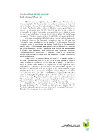 4949REDAÇÃO NO ENEM 2016
CARTILHA DO PARTICIPANTE
Redação de LAIANE DA SILVA CARVALHO
Escola pública de Valença – BA
Mesmo com a vigência da Lei Maria da Penha, com a
criminalização do feminicídio na última década, o aumento
percentual do número de mulheres vítimas de homicídio no Brasil
persiste. Tipificada pela violência f ísica, moral , psicológica ou
sexual , a violação dos direitos femininos tem suas raízes em
construções sociais e culturais, incorporadas como legítimas, que
precisam ser desfeitas, pois, do contrário, o ideal de indistinção
no gozo dos direitos fundamentais do cidadão não se consolidará.
A crença na subalternidade femina é construída socialmente.
A filósofa Simone de Beauvoir corrobora isso ao afirmar que
“ninguém nasce mulher, torna-se mulher”. Os dizeres de Beauvoir
revelam como a associação da figura feminina a determinados
papéis não é condicionada por características biológicas, mas por
pré-determinações sociais. Seguindo essa linha de pensamento,
é usual , por exemplo, que mulheres que exerçam profissões
tradicionalmente associadas a homens, como a de motorista,
sofram preconceito no ambiente de trabalho e sejam violentadas
psicologicamente.
Além disso, a continuidade de práticas violentas contra a
mulher é favorecida pelo que o pensador Pierre Bourdieu definiu
como violência simbólica. Nesse tipo de violência, a sociedade
passa a aceitar como natural as imposições de um segmento social
hegemônico, neste caso, o gênero masculino, causando a legitimação
da violação de direitos e/ou da desigualdade. Nesse contexto, urge a
tomada de medidas que visem mitigar a crença de que as mulheres
são inferiores. Para isso, cabe à sociedade civil organizada, o terceiro
setor, a realização de palestras que instruam acerca da igualdade
entre os gêneros. Ao poder público, cabe instituir a obrigatoriedade
de participação masculina em fóruns, palestras e seminários que
discorram acerca da importância do respeito às mulheres.
Procedendo-se assim, casos como o da francesa Olympe de
Gouges, guilhotinada na Revolução Francesa por exigir direitos
femininos, ficarão apenas como o símbolo de um passado em que os
Direitos Humanos não eram para todos.
 