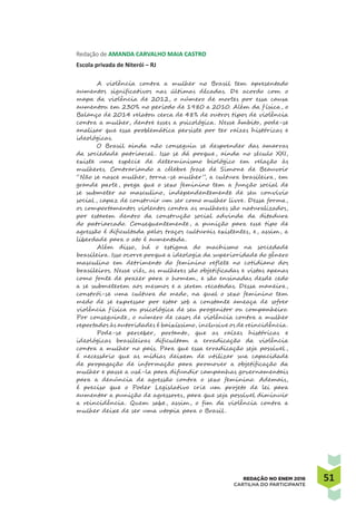 5151REDAÇÃO NO ENEM 2016
CARTILHA DO PARTICIPANTE
Redação de AMANDA CARVALHO MAIA CASTRO
Escola privada de Niterói – RJ
A violência contra a mulher no Brasil tem apresentado
aumentos significativos nas últimas décadas. De acordo com o
mapa da violência de 2012, o número de mortes por essa causa
aumentou em 230% no período de 1980 a 2010. Além da f ísica, o
Balanço de 2014 relatou cerca de 48% de outros tipos de violência
contra a mulher, dentre esses a psicológica. Nesse âmbito, pode-se
analisar que essa problemática persiste por ter raízes históricas e
ideológicas.
O Brasil ainda não conseguiu se desprender das amarras
da sociedade patriarcal . Isso se dá porque, ainda no século XXI,
existe uma espécie de determinismo biológico em relação às
mulheres. Contrariando a célebre frase de Simone de Beauvoir
“Não se nasce mulher, torna-se mulher”, a cultura brasileira, em
grande parte, prega que o sexo feminino tem a função social de
se submeter ao masculino, independentemente de seu convívio
social , capaz de construir um ser como mulher livre. Dessa forma,
os comportamentos violentos contra as mulheres são naturalizados,
por estarem dentro da construção social advinda da ditadura
do patriarcado. Consequentemente, a punição para esse tipo de
agressão é dificultada pelos traços culturais existentes, e, assim, a
liberdade para o ato é aumentada.
Além disso, há o estigma do machismo na sociedade
brasileira. Isso ocorre porque a ideologia da superioridade do gênero
masculino em detrimento do feminino reflete no cotidiano dos
brasileiros. Nesse viés, as mulheres são objetificadas e vistas apenas
como fonte de prazer para o homem, e são ensinadas desde cedo
a se submeterem aos mesmos e a serem recatadas. Dessa maneira,
constrói-se uma cultura do medo, na qual o sexo feminino tem
medo de se expressar por estar sob a constante ameaça de sofrer
violência f ísica ou psicológica de seu progenitor ou companheiro.
Por conseguinte, o número de casos de violência contra a mulher
reportados às autoridades é baixíssimo, inclusive os de reincidência.
Pode-se perceber, portanto, que as raízes históricas e
ideológicas brasileiras dificultam a erradicação da violência
contra a mulher no país. Para que essa erradicação seja possível ,
é necessário que as mídias deixem de utilizar sua capacidade
de propagação de informação para promover a objetificação da
mulher e passe a usá-la para difundir campanhas governamentais
para a denúncia de agressão contra o sexo feminino. Ademais,
é preciso que o Poder Legislativo crie um projeto de lei para
aumentar a punição de agressores, para que seja possível diminuir
a reincidência. Quem sabe, assim, o fim da violência contra a
mulher deixe de ser uma utopia para o Brasil .
 