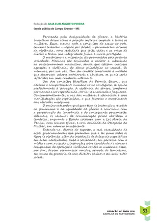 5353REDAÇÃO NO ENEM 2016
CARTILHA DO PARTICIPANTE
Redação de JULIA CURI AUGUSTO PEREIRA
Escola pública de Campo Grande – MS
Permeada pela desigualdade de gênero, a história
brasileira deixa clara a posição inferior imposta a todas as
mulheres. Essas, mesmo após a conquista do acesso ao voto,
ensino e trabalho – negado por séculos – permanecem vítimas
da violência, uma realidade que ceifa vidas e as priva do
direito a terem sua integridade f ísica e moral protegida.
O machismo e a misoginia são promovidos pela própria
sociedade. Meninas são ensinadas a aceitar a submissão
ao posicionamento masculino, ainda que estejam inclusas
agressões e violência, do abuso psicológico ao sexual . Os
meninos, por sua vez, têm seu caráter construído à medida
que absorvem valores patriarcais e abusivos, os quais serão
refletidos em suas condutas ulteriores.
Um dos conceitos filosóficos de Francis Bacon , que
declara o comportamento humano como contagioso, se aplica
perfeitamente à situação. A violência de gênero, conforme
permanece a ser reproduzida, torna-se enraizada e frequente.
Concomitantemente, a voz das mulheres é silenciada e suas
manifestações são reprimidas, o que favorece o mantimento
das atitudes misóginas.
O ensino veta todo e qualquer tipo de instrução a respeito
do feminismo e da igualdade de gênero e contribui com
a perpetuação da ignorância e do consequente preconceito.
Ademais, os veículos de comunicação pouco abordam a
temática, enquanto o Estado colabora com a Lei Maria da
Penha, nem sempre eficaz, e com unidades da Delegacia da
Mulher, em número insuficiente.
Entende-se, diante do exposto, a real necessidade de
ações governamentais que garantam que a lei puna todos os
tipos de violência, além da instalação de delegacias específicas
em áreas necessitadas. Cabe à sociedade, em parceria com a
mídia e com as escolas, instruções sobre igualdade de gênero e
campanhas de oposição à violência contra as mulheres. Essas,
por fim, devem permanecer unidas, através do feminismo,
em busca da garantia de seus direitos básicos e seu bem-estar
social .
 