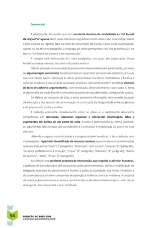 54 REDAÇÃO NO ENEM 2016
CARTILHA DO PARTICIPANTE
Comentário
A participante demonstra que tem excelente domínio da modalidade escrita formal
da Língua Portuguesa tanto pelas estruturas linguísticas construídas como pela seleção lexical
e pela escolha de registro. Não há erros de convenções da escrita. Como única inadequação,
aponta-se, no terceiro parágrafo, o emprego do verbo permanecer (em vez de continuar), no
trecho “conforme permanece a ser reproduzida”.
A redação está estruturada em cinco parágrafos, nos quais são organizados blocos
temáticos independentes, mas bem articulados entre si.
O tema proposto no enunciado da prova é bem desenvolvido pela participante, por meio
de argumentação consistente, fundamentada em repertório sociocultural produtivo, uma vez
que cita Francis Bacon, extrapola as ideias apresentadas nos textos motivadores e focaliza a
natureza machista e patriarcal da sociedade brasileira. Apresenta também excelente domínio
do texto dissertativo-argumentativo, com introdução, desenvolvimento e conclusão. O tema
se desenvolve de modo fluente e articulado ao ponto de vista defendido, configurando autoria.
Em defesa de seu ponto de vista, a texto apresenta informações relacionadas ao papel
da educação e dos veículos de comunicação na construção da desigualdade entre os gêneros
e do preconceito contra a mulher.
A redação apresenta encadeamento entre as ideias e a participante demonstra
competência em selecionar, relacionar, organizar e interpretar informações, fatos e
argumentos em defesa de um ponto de vista: o tema é desenvolvido de forma coerente,
os argumentos selecionados são consistentes e a conclusão é relacionada ao ponto de vista
adotado.
Além de assegurar a continuidade e a progressividade temáticas, o texto articula, sem
inadequações, repertório diversificado de recursos coesivos, que concatenam as informações
apresentadas,como “Essas”(1°parágrafo);“aindaque”,“porsuavez”,“os quais”(2°parágrafo),
“se aplica perfeitamente à situação”, “o que” (3° parágrafo); “Ademais” (4° parágrafo); “diante
do exposto”, “além”, “Essas” (5° parágrafo).
Ao elaborar sua excelente proposta de intervenção, que respeita os direitos humanos,
a participante considera que são necessárias ações governamentais, como a multiplicação de
delegacias especiais de atendimento à mulher, e ações da sociedade, dos meios midiáticos e
do sistema educacional em campanhas de oposição à violência contra as mulheres. A proposta
de intervenção relaciona-se ao tema e resulta da discussão desenvolvida no texto, além de ser
abrangente, bem elaborada e bem detalhada.
 