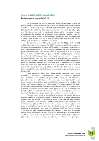5555REDAÇÃO NO ENEM 2016
CARTILHA DO PARTICIPANTE
Redação de ALÍCIA CRISTINE SALOME ROZZA
Escola privada de Jaraguá do Sul – SC
Na revolução de 1930, paulistas insatisfeitos com a falta do
poder político que detinham na República do café com leite usaram
a falta de uma constituição para se rebelar contra o governo Vargas.
O presidente, cedendo às pressões, garantiu na nova Constituição
um direito nunca antes conquistado pela mulher: o direito ao voto.
A inclusão da mulher na sociedade como cidadã, porém, não foi
o suficiente para deter o pensamento machista que acompanhou
o Brasil por tantos séculos – fato evidenciado nos índices atuais
altíssimos de violência contra a mulher.
De acordo com o Mapa da Violência de 2012, entre 1980
e 2010 houve um aumento de 230% na quantidade de mulheres
vítimas de assassinato no país; além disso, 7 de cada 10 mulheres
que telefonaram para o Ligue 180 afirmaram ter sido violentadas
pelos companheiros. Em países como o Afeganistão, a mulher que
trai o marido é enterrada até que somente a cabeça fique à mostra
e, então, é apedrejada; apesar de reagirmos com horror perante
tal atrocidade, um país que triplica a quantidade de mulheres
mortas em 30 anos deve ser tratado com igual despeito quando se
trata do assunto. Apesar de acharmos que a mentalidade do povo
melhora com o passar do tempo, a mentalidade brasileira mostra
crescente atraso quanto à igualdade de direitos entre os gêneros, e
tal mentalidade leva a fatalidades que deveriam ser raras em pleno
século XXI.
Uma pesquisa feita pela Rede Globo mostrou que, entre
homens e mulheres entrevistados, mais da metade afirmou
que mulheres que vestem roupas curtas merecem ser abusadas
sexualmente. A violência contra a mulher começa exatamente
com as regras implícitas que a sociedade impõe: se a mulher não
seguir tal regra, merece ser violentada. Portanto, apesar de todos
os direitos conquistados constitucionalmente pelo sexo feminino,
normas culturais que passam entre gerações fazem o pensamento
conservador e machista se perpetuar e ser a justificativa para as
atrocidades f ísicas e psicológicas cometidas contra a mulher.
Muitas vezes presa a um relacionamento de muito tempo, a
mulher aceita a condição à qual é submetida e se nega a procurar
algum tipo de ajuda. A mudança deve acontecer de três formas:
primeiramente, a mulher não pode deixar-se levar pelo pensamento
machista da sociedade e deve entender que não há justificativa
para a agressão; pessoas que têm conhecimento de mulheres que
aceitam a violência, por sua vez, devem telefonar para o Ligue
180 com ou sem o consentimento da vítima; e, por fim, a geração
atual deve preocupar-se em deixar de transmitir culturalmente
a ideia de que o gênero feminino é inferior. Para que as gerações
seguintes vivam em um país igualitário, a mudança começa agora.
 
