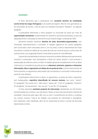 56 REDAÇÃO NO ENEM 2016
CARTILHA DO PARTICIPANTE
Comentário
O texto demonstra que a participante tem excelente domínio da modalidade
escrita formal da Língua Portuguesa e de escolha de registro. Não há erros gramaticais ou
de convenções da escrita, a não ser pelo uso impróprio da palavra “despeito”, no segundo
parágrafo.
A participante desenvolve o tema proposto no enunciado da prova por meio de
argumentação consistente, fundamentada em repertório sociocultural produtivo, já que cita
adequadamente a instituição do voto feminino por Getúlio Vargas na década de 1930.
Apresenta também excelente domínio do texto dissertativo-argumentativo, com
introdução, desenvolvimento e conclusão. A redação organiza-se em quatro parágrafos
bem construídos e bem articulados entre si. Em seu texto, o tema é desenvolvido de modo
consistente e autoral em defesa de seu ponto de vista, por meio do acesso a outras áreas do
conhecimento, com progressão fluente e articulada ao ponto de vista defendido.
Opontodevistadefendidoéodequeénecessáriocombaterefetivamenteopensamento
machista e conservador “que acompanhou o Brasil por tantos séculos” e que promove a
perpetuação da violência contra a mulher. A redação apresenta encadeamento entre as ideias
e demonstra a competência da participante em selecionar, relacionar, organizar e interpretar
informações, fatos e argumentos em defesa de um ponto de vista: o tema é desenvolvido de
forma coerente, os argumentos selecionados são consistentes e a conclusão é relacionada ao
ponto de vista adotado.
A participante articula bem as ideias, os argumentos, as partes do texto e apresenta,
sem inadequações, repertório diversificado de recursos coesivos, tais como: “porém”
(1° parágrafo); “De acordo com”, “além disso”, “apesar de”, “a tal” (2° parágrafo); “Portanto”
(3° parágrafo); “primeiramente”, “por sua vez”, “e, por fim” (4° parágrafo).
O texto apresenta excelente proposta de intervenção, desdobrada em três frentes:
conscientização das mulheres, que não devem “deixar-se levar pelo pensamento machista da
sociedade”; denúncias pelo Ligue 180, com ou sem o consentimento da vítima, e mudança
nas crenças culturais. Trata-se de redação cuja proposta de intervenção é abrangente,
bem elaborada e bem detalhada, além de ser relacionada ao tema e resultar de discussão
desenvolvida no texto.
 