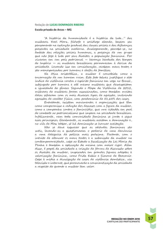 5757REDAÇÃO NO ENEM 2016
CARTILHA DO PARTICIPANTE
Redação de LUCAS DOMINGOS RIBEIRO
Escola privada de Arcos – MG
“A história da humanidade é a história da luta...” das
mulheres. Karl Marx, filósofo e sociólogo alemão, baseou seu
pensamento na extinção gradual das classes sociais e das diferenças
presentes na sociedade moderna. Analogamente, percebe-se, no
âmbito das relações sociais humanas, a presença de um grupo
que não foge à luta por seus direitos: a população feminina. Por
viverem em um país patriarcal — herança herdada dos tempos
do Império — as mulheres brasileiras permanecem à deriva da
sociedade. Levando isso em consideração, recebem maus tratos e
são menosprezadas por homens e chefes de famílias.
Na ótica aristotélica, a mulher é concebida como a
encarnação de um homem ruim. Este fato talvez justifique o alto
índice de violência contra o espírito feminino em voga no Brasil ,
subjugado por homens e até mesmo mulheres que desrespeitam
a igualdade do gênero. Segundo o Mapa da Violência de 2012,
milhares de mulheres foram assassinadas, como também muitas
delas sofreram com os mais diversos tipos de agressão, incluindo
agressões de caráter f ísico, com predomínio de 51,68% dos casos.
Entretanto, existem movimentos e organizações que têm
como compromisso a redução dos descasos com a figura da mulher,
como a campanha contra o femincídio, que une cidadãs em prol
do combate ao patriarcalismo que impera na sociedade brasileira.
Infelizmente, nem toda comunidade feminina se junta e segue
esses princípios. Geralmente, as mulheres aceitam a dominação e,
no viés de Max Weber, só há dominação se houver aceitação.
Não se deve esquecer que as atitudes femininas são
sutis, levando-as a questionarem o poderio de uma denúncia
a uma delegacia de polícia mais próxima. Portanto, com o
intuito de atenuar os maus tratos e a submissão da mulher na
contemporaneidade, cabe ao Estado a fiscalização da Lei Maria da
Penha e também a aplicação da mesma com maior rigor. Além
disso, é papel da sociedade a criação de fóruns de discussão sobre
os direitos da mulher, inspirados em grandes figuras adeptas à
valorização feminina, como Frida Kahlo e Simone de Beavouir.
Cabe à mídia a divulgação de casos de violência doméstica, via
televisão e internet, que promoverão a conscientização da sociedade
a respeito do quanto a mulher tem valor.
 