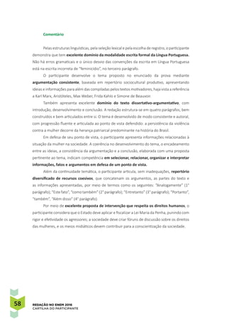 58 REDAÇÃO NO ENEM 2016
CARTILHA DO PARTICIPANTE
Comentário
Pelas estruturas linguísticas, pela seleção lexical e pela escolha de registro, o participante
demonstra que tem excelente domínio da modalidade escrita formal da Língua Portuguesa.
Não há erros gramaticais e o único desvio das convenções da escrita em Língua Portuguesa
está na escrita incorreta de “feminicídio”, no terceiro parágrafo.
O participante desenvolve o tema proposto no enunciado da prova mediante
argumentação consistente, baseada em repertório sociocultural produtivo, apresentando
ideias e informações para além das compiladas pelos textos motivadores, haja vista a referência
a Karl Marx, Aristóteles, Max Weber, Frida Kahlo e Simone de Beauvoir.
Também apresenta excelente domínio do texto dissertativo-argumentativo, com
introdução, desenvolvimento e conclusão. A redação estrutura-se em quatro parágrafos, bem
construídos e bem articulados entre si. O tema é desenvolvido de modo consistente e autoral,
com progressão fluente e articulada ao ponto de vista defendido: a persistência da violência
contra a mulher decorre da herança patriarcal predominante na história do Brasil.
Em defesa de seu ponto de vista, o participante apresenta informações relacionadas à
situação da mulher na sociedade. A coerência no desenvolvimento do tema, o encadeamento
entre as ideias, a consistência da argumentação e a conclusão, elaborada com uma proposta
pertinente ao tema, indicam competência em selecionar, relacionar, organizar e interpretar
informações, fatos e argumentos em defesa de um ponto de vista.
Além da continuidade temática, o participante articula, sem inadequações, repertório
diversificado de recursos coesivos, que concatenam os argumentos, as partes do texto e
as informações apresentadas, por meio de termos como os seguintes: “Analogamente” (1°
parágrafo); “Este fato”, “como também” (2° parágrafo); “Entretanto” (3° parágrafo); “Portanto”,
“também”, “Além disso” (4° parágrafo).
Por meio de excelente proposta de intervenção que respeita os direitos humanos, o
participante considera que o Estado deve aplicar e fiscalizar a Lei Maria da Penha, punindo com
rigor e efetividade os agressores; a sociedade deve criar fóruns de discussão sobre os direitos
das mulheres, e os meios midiáticos devem contribuir para a conscientização da sociedade.
 
