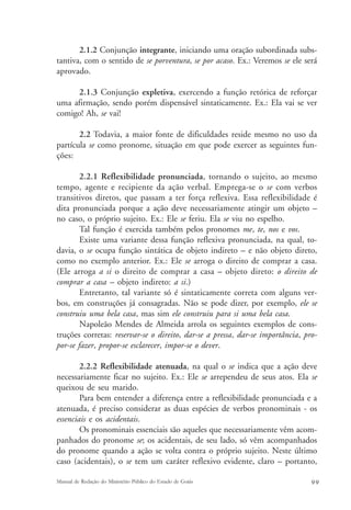 2.1.2 Conjunção integrante, iniciando uma oração subordinada subs-tantiva, 
com o sentido de se porventura, se por acaso. Ex.: Veremos se ele será 
aprovado. 
2.1.3 Conjunção expletiva, exercendo a função retórica de reforçar 
uma afirmação, sendo porém dispensável sintaticamente. Ex.: Ela vai se ver 
comigo! Ah, se vai! 
2.2 Todavia, a maior fonte de dificuldades reside mesmo no uso da 
partícula se como pronome, situação em que pode exercer as seguintes fun-ções: 
2.2.1 Reflexibilidade pronunciada, tornando o sujeito, ao mesmo 
tempo, agente e recipiente da ação verbal. Emprega-se o se com verbos 
transitivos diretos, que passam a ter força reflexiva. Essa reflexibilidade é 
dita pronunciada porque a ação deve necessariamente atingir um objeto – 
no caso, o próprio sujeito. Ex.: Ele se feriu. Ela se viu no espelho. 
Tal função é exercida também pelos pronomes me, te, nos e vos. 
Existe uma variante dessa função reflexiva pronunciada, na qual, to-davia, 
o se ocupa função sintática de objeto indireto – e não objeto direto, 
como no exemplo anterior. Ex.: Ele se arroga o direito de comprar a casa. 
(Ele arroga a si o direito de comprar a casa – objeto direto: o direito de 
comprar a casa – objeto indireto: a si.) 
Entretanto, tal variante só é sintaticamente correta com alguns ver-bos, 
em construções já consagradas. Não se pode dizer, por exemplo, ele se 
construiu uma bela casa, mas sim ele construiu para si uma bela casa. 
Napoleão Mendes de Almeida arrola os seguintes exemplos de cons-truções 
corretas: reservar-se o direito, dar-se a pressa, dar-se importância, pro-por- 
se fazer, propor-se esclarecer, impor-se o dever. 
2.2.2 Reflexibilidade atenuada, na qual o se indica que a ação deve 
necessariamente ficar no sujeito. Ex.: Ele se arrependeu de seus atos. Ela se 
queixou de seu marido. 
Para bem entender a diferença entre a reflexibilidade pronunciada e a 
atenuada, é preciso considerar as duas espécies de verbos pronominais - os 
essenciais e os acidentais. 
Os pronominais essenciais são aqueles que necessariamente vêm acom-panhados 
do pronome se; os acidentais, de seu lado, só vêm acompanhados 
do pronome quando a ação se volta contra o próprio sujeito. Neste último 
caso (acidentais), o se tem um caráter reflexivo evidente, claro – portanto, 
Manual de Redação do Ministério Público do Estado de Goiás 9 9 
 