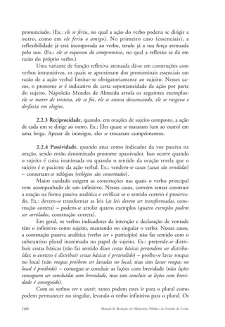 pronunciado. (Ex.: ele se feriu, no qual a ação do verbo poderia se dirigir a 
outro, como em ele feriu o amigo). No primeiro caso (essenciais), a 
reflexibilidade já está incorporada ao verbo, tendo já a sua força atenuada 
pelo uso. (Ex.: ele se esqueceu do compromisso, no qual a reflexão se dá em 
razão do próprio verbo.) 
Uma variante de função reflexiva atenuada dá-se em construções com 
verbos intransitivos, os quais se aproximam dos pronominais essenciais em 
razão de a ação verbal limitar-se obrigatoriamente ao sujeito. Nesses ca-sos, 
o pronome se é indicativo de certa espontaneidade de ação por parte 
do sujeito. Napoleão Mendes de Almeida arrola os seguintes exemplos: 
ele se morre de tristeza, ele se foi, ele se estava descansando, ele se rasgava e 
desfazia em elogios. 
2.2.3 Reciprocidade, quando, em orações de sujeito composto, a ação 
de cada um se dirige ao outro. Ex.: Eles quase se mataram (um ao outro) em 
uma briga. Apesar de inimigos, eles se trocaram cumprimentos. 
2.2.4 Passividade, quando atua como indicador da voz passiva na 
oração, sendo então denominado pronome apassivador. Isso ocorre quando 
o sujeito é coisa inanimada ou quando o sentido da oração revela que o 
sujeito é o paciente da ação verbal. Ex.: vendem-se casas (casas são vendidas) 
– consertam-se relógios (relógios são consertados). 
Maior cuidado exigem as construções nas quais o verbo principal 
vem acompanhado de um infinitivo. Nesses casos, convém tentar construir 
a oração na forma passiva analítica e verificar se o sentido correto é preserva-do. 
Ex.: devem-se transformar as leis (as leis devem ser transformadas, cons-trução 
correta) – podem-se arrolar quatro exemplos (quatro exemplos podem 
ser arrolados, construção correta). 
Em geral, os verbos indicadores de intenção e declaração de vontade 
têm o infinitivo como sujeito, mantendo no singular o verbo. Nesses casos, 
a construção passiva analítica (verbo ser + particípio) não faz sentido com o 
substantivo plural inanimado no papel de sujeito. Ex.: pretende-se distri-buir 
cestas básicas (não faz sentido dizer cestas básicas pretendem ser distribu-ídas; 
o correto é distribuir cestas básicas é pretendido) – proíbe-se lavar roupas 
no local (não roupas proíbem ser lavadas no local, mas sim lavar roupas no 
local é proibido) – consegue-se concluir as lições com brevidade (não lições 
conseguem ser concluídas com brevidade, mas sim concluir as lições com brevi-dade 
é conseguido). 
Com os verbos ver e ouvir, tanto podem estes ir para o plural como 
podem permanecer no singular, levando o verbo infinitivo para o plural. Os 
100 Manual de Redação do Ministério Público do Estado de Goiás 
 