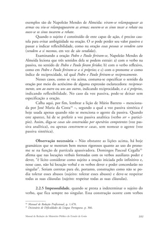 exemplos são de Napoleão Mendes de Almeida: viram-se relampaguear as 
armas ou viu-se relampaguearem as armas; ouvem-se os sinos tocar a rebate ou 
ouve-se os sinos tocarem a rebate. 
Quando o sujeito é constituído de ente capaz de ação, é preciso cau-tela 
para evitar ambigüidade na oração. O se pode perder seu valor passivo e 
passar a indicar reflexibilidade, como na oração essas pessoas se vendem caro 
(vendem a si mesmos, em vez de são vendidas). 
Examinando a oração Pedro e Paulo feriram-se, Napoleão Mendes de 
Almeida leciona que três sentidos dela se podem extrair: a) com o verbo na 
passiva, no sentido de Pedro e Paulo foram feridos; b) com o verbo reflexivo, 
como em Pedro e Paulo feriram-se a si próprios; e c) com o pronome se como 
índice de reciprocidade, tal qual Pedro e Paulo feriram-se reciprocamente. 
Nesses casos, como se viu acima, costuma-se especificar o sentido da 
oração por meio do acréscimo de alguma expressão esclarecedora: reciproca-mente, 
um ao outro ou uns aos outros, indicando reciprocidade, e a si próprios, 
indicando reflexibilidade. No caso da voz passiva, pode-se deixar sem 
especificação a oração. 
Calha aqui, por fim, lembrar a lição de Mário Barreto – menciona-da 
por José Maria da Costa34 –, segundo a qual a voz passiva sintética é 
hoje usada apenas quando não se menciona o agente da passiva. Quando 
este aparece, há de se preferir a voz passiva analítica (verbo ser + particí-pio). 
Assim, diga-se casas são construídas por operários competentes (voz pas-siva 
analítica), ou apenas constroem-se casas, sem nomear o agente (voz 
passiva sintética). 
Observação necessária – Não obstante as lições acima, há hoje 
gramáticos que se mostram bem menos rigorosos quanto ao uso do prono-me 
se na função de partícula apassivadora. Domingos Pascoal Cegalla35 
afirma que nas locuções verbais formadas com os verbos auxiliares poder e 
dever, “é lícito considerar como sujeito a oração iniciada pelo infinitivo e, 
nesse caso, não há locução verbal e os verbos dever e poder concordarão no 
singular”. Seriam corretas para ele, portanto, construções como não se po-dia 
tolerar esses abusos (sujeito: tolerar esses abusos) e deve-se respeitar 
todas as suas cláusulas (sujeito: respeitar todas as suas cláusulas). 
2.2.5 Impessoalidade, quando se presta a indeterminar o sujeito do 
verbo, que fica sempre no singular. Essa construção ocorre com verbos 
34 Manual de Redação Profissional, p. 1.478. 
35 Dicionário de Dificuldades da Língua Portuguesa, p. 366. 
Manual de Redação do Ministério Público do Estado de Goiás 101 
 