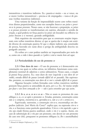 intransitivos e transitivos indiretos. Ex.: passeia-se muito – ou se vence, ou 
se morre (verbos intransitivos) – precisa-se de empregados – trata-se de pes-soas 
(verbos transitivos indiretos). 
Uma variante da função de impessoalidade ocorre com verbos transi-tivos 
diretos preposicionados, como nos exemplos louva-se aos juízes e previ-ne- 
se às pessoas presentes. Nesses casos, se não houvesse a preposição, os juízes 
e as pessoas presentes se transformariam em sujeitos, alterando o sentido da 
oração, a qual poderia ter força passiva (os juízes são louvados) ou reflexiva (os 
juízes louvam a si mesmos), gerando ambigüidade. 
Dois requisitos são necessários para que se construam orações impes-soais 
com verbos transitivos diretos: a) que se queira dar à oração um senti-do 
diverso da construção passiva; b) que o objeto indireto seja constituído 
de pessoa, havendo em razão disso o perigo da ambigüidade descrita no 
parágrafo anterior. 
Os verbos ser e estar podem também ser impessoalizados por meio do 
se, como em a vida é dura quando se é pobre e está-se muito bem até aqui. 
2.3 Particularidades do uso do pronome se 
2.3.1 Osso duro de roer – O uso do pronome se é desnecessário em 
construções nas quais os verbos ativos, no infinitivo, funcionam como com-plemento 
nominal de adjetivos e certos substantivos. Nesses casos, a oração 
já possui força passiva. Ex.: osso duro de roer (equivale a osso duro de ser 
roído), estrada difícil de passar (estrada difícil de ser passada). São equivoca-das, 
portanto, as construções osso duro de se roer e estrada difícil de se passar. 
Algumas locuções verbais formadas com verbos transitivos também 
possuem força passiva se antecedidos de para, por e a. Ex.: há muitas tarefas 
por fazer e um livro começado a ler – não é para estranhar que seja assim. 
2.3.2 Se o, se a, se os e se as – Não se usam os pronomes do caso 
oblíquo o, os, a e as após o pronome se. Erradas, portanto, construções como 
não se o comprou, encontrou-se-o, aprendeu-se-o, não se a vê e cortou-se-o. 
Equivocada, outrossim, a construção cite-se-o, encontradiça em des-pachos 
judiciais. José Maria da Costa36 explica que, na expressão cite-se o 
réu, o se funciona como partícula apassivadora. Cite-se o réu equivale a que o 
réu seja citado (forma passiva analítica), onde o réu é o sujeito. Assim, em 
caso de substituição de o réu por um pronome, este deverá ser um pronome 
do caso reto (ele), porquanto os pronomes oblíquos (o, lhe e assemelhados) 
36 Manual de Redação Profissional, p. 252. 
102 Manual de Redação do Ministério Público do Estado de Goiás 
 