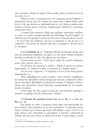 não se prestam à função de sujeito. Desse modo, poder-se-ia dizer cite-se ele, 
mas não cite-se-o. 
Observe-se que a construção cite-se ele, conquanto pouco freqüente, é 
plenamente correta, pois ele é sujeito da oração (não é objeto direto como 
em eu vi ele, que deveria ser substituído por eu o vi). Pode-se, porém, man-tendo- 
se a forma passiva sintética, simplesmente substituir a construção 
errônea por cite-se. 
A mesma lição mostra-se válida para qualquer construção semelhan-te, 
como se vê pelos exemplos aduzidos por Domingos Pascoal Cegalla37 : A 
vida fica mais leve quando se encara com fé e amor (e não quando se a encara) 
– Se esses livros são medíocres, por que se compram? (e não por que se os 
compram?) – há estrelas tão distantes que não se enxergam (e não que não se 
as enxergam). 
2.3.3 Inutilidade do se – Napoleão Mendes de Almeida aponta uma 
série de construções freqüentes nas quais o se não exerce função nenhuma, 
devendo ser deixado de lado. Eis algumas de suas lições: 
É preciso pensar-se nisso – Pensar nisso é sujeito de é preciso. Equivale a 
pensar nisso é preciso, sem o se. 
No momento de estourar-se a bomba – Bomba é sujeito de estourar, 
dispensando o se. Poder-se-ia dizer no momento de a bomba estourar. 
Era de ver-se a algazarra – A expressão é de ver já tem força passiva, 
dispensando o se. 
Houve dificuldades em se obter entradas – obter entradas é complemen-to 
nominal de dificuldades, mesma função que exerceria o substantivo obten-ção 
na frase houve dificuldades na obtenção de entradas. O infinitivo (obter) é 
apenas um substantivo virtual (obtenção), acompanhado de seu comple-mento 
(entradas). 
Como regra, por fim, ensina o autor que “não devemos empregar o 
pronome se quando não lhe conhecemos a função”. 
3 Colocação dos pronomes átonos (me, te, se, lhe, o , a, nos, vos, 
lhes, os e as) 
Em relação ao verbo, o pronome átono pode estar posicionado de-pois 
(ênclise), antes (próclise) ou no meio (mesóclise). A colocação prono-minal 
é matéria que costuma apresentar dificuldades a quem escreve e na 
qual, muitas vezes, discordam os especialistas. A questão é sobretudo de 
eufonia, mas isso não a deixa ao talante do escritor. A quem segue a norma 
37 Dicionário de Dificuldades da Língua Portuguesa, p. 366. 
Manual de Redação do Ministério Público do Estado de Goiás 103 
 