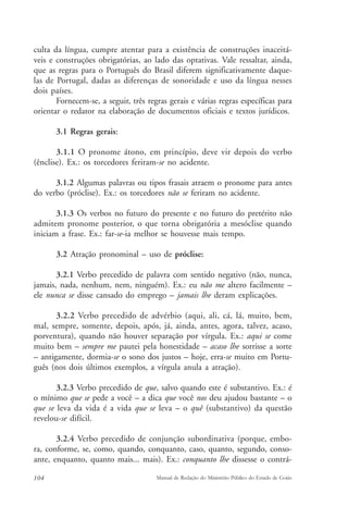 culta da língua, cumpre atentar para a existência de construções inaceitá-veis 
e construções obrigatórias, ao lado das optativas. Vale ressaltar, ainda, 
que as regras para o Português do Brasil diferem significativamente daque-las 
de Portugal, dadas as diferenças de sonoridade e uso da língua nesses 
dois países. 
Fornecem-se, a seguir, três regras gerais e várias regras específicas para 
orientar o redator na elaboração de documentos oficiais e textos jurídicos. 
3.1 Regras gerais: 
3.1.1 O pronome átono, em princípio, deve vir depois do verbo 
(ênclise). Ex.: os torcedores feriram-se no acidente. 
3.1.2 Algumas palavras ou tipos frasais atraem o pronome para antes 
do verbo (próclise). Ex.: os torcedores não se feriram no acidente. 
3.1.3 Os verbos no futuro do presente e no futuro do pretérito não 
admitem pronome posterior, o que torna obrigatória a mesóclise quando 
iniciam a frase. Ex.: far-se-ia melhor se houvesse mais tempo. 
3.2 Atração pronominal – uso de próclise: 
3.2.1 Verbo precedido de palavra com sentido negativo (não, nunca, 
jamais, nada, nenhum, nem, ninguém). Ex.: eu não me altero facilmente – 
ele nunca se disse cansado do emprego – jamais lhe deram explicações. 
3.2.2 Verbo precedido de advérbio (aqui, ali, cá, lá, muito, bem, 
mal, sempre, somente, depois, após, já, ainda, antes, agora, talvez, acaso, 
porventura), quando não houver separação por vírgula. Ex.: aqui se come 
muito bem – sempre me pautei pela honestidade – acaso lhe sorrisse a sorte 
– antigamente, dormia-se o sono dos justos – hoje, erra-se muito em Portu-guês 
(nos dois últimos exemplos, a vírgula anula a atração). 
3.2.3 Verbo precedido de que, salvo quando este é substantivo. Ex.: é 
o mínimo que se pede a você – a dica que você nos deu ajudou bastante – o 
que se leva da vida é a vida que se leva – o quê (substantivo) da questão 
revelou-se difícil. 
3.2.4 Verbo precedido de conjunção subordinativa (porque, embo-ra, 
conforme, se, como, quando, conquanto, caso, quanto, segundo, conso-ante, 
enquanto, quanto mais... mais). Ex.: conquanto lhe dissesse o contrá- 
104 Manual de Redação do Ministério Público do Estado de Goiás 
 