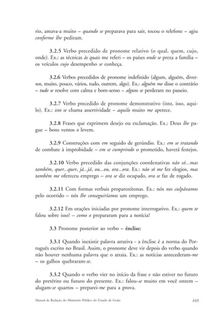 rio, amava-a muito – quando se preparava para sair, tocou o telefone – agiu 
conforme lhe pediram. 
3.2.5 Verbo precedido de pronome relativo (o qual, quem, cujo, 
onde). Ex.: as técnicas às quais me referi – os países onde se preza a família – 
os veículos cujo desempenho se conheça. 
3.2.6 Verbos precedidos de pronome indefinido (algum, alguém, diver-sos, 
muito, pouco, vários, tudo, outrem, algo). Ex.: alguém me disse o contrário 
– tudo se resolve com calma e bom-senso – alguns se perderam no passeio. 
3.2.7 Verbo precedido de pronome demonstrativo (isto, isso, aqui-lo). 
Ex.: isto se chama assertividade – aquilo muito me apetece. 
3.2.8 Frases que exprimem desejo ou exclamação. Ex.: Deus lhe pa-gue 
– bons ventos o levem. 
3.2.9 Construções com em seguido de gerúndio. Ex.: em se tratando 
de combate à improbidade – em se cumprindo o prometido, haverá festejos. 
3.2.10 Verbo precedido das conjunções coordenativas não só...mas 
também, quer...quer, já...já, ou...ou, ora...ora. Ex.: não só me fez elogios, mas 
também me ofereceu emprego – ora se diz ocupado, ora se faz de rogado. 
3.2.11 Com formas verbais proparoxítonas. Ex.: nós nos culpávamos 
pelo ocorrido – nós lhe conseguiríamos um emprego. 
3.2.12 Em orações iniciadas por pronome interrogativo. Ex.: quem te 
falou sobre isso? – como o prepararam para a notícia? 
3.3 Pronome posterior ao verbo – ênclise: 
3.3.1 Quando inexistir palavra atrativa - a ênclise é a norma do Por-tuguês 
escrito no Brasil. Assim, o pronome deve vir depois do verbo quando 
não houver nenhuma palavra que o atraia. Ex.: as notícias antecederam-me 
– os galhos quebraram-se. 
3.3.2 Quando o verbo vier no início da frase e não estiver no futuro 
do pretérito ou futuro do presente. Ex.: falou-se muito em você ontem – 
alugam-se quartos – preparei-me para a prova. 
Manual de Redação do Ministério Público do Estado de Goiás 105 
 