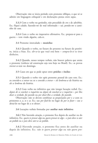 Observação: não se inicia período com pronome oblíquo, o que só se 
admite em linguagem coloquial e em declarações postas entre aspas. 
3.3.3 Com o verbo no gerúndio, não precedido de em e de advérbio. 
Ex.: fiquei calado, fazendo-me de mal informado – saí, pondo-me a cami-nho 
de casa. 
3.3.4 Com o verbo no imperativo afirmativo. Ex.: prepara-te para a 
guerra – vem vindo alguém, cala-te. 
3.4 Pronome intercalado – mesóclise: 
3.4.1 Quando o verbo, no futuro do presente ou futuro do pretéri-to, 
inicia a frase. Ex.: dir-se-ia que você está bem – compra-lo-ei se tiver 
dinheiro. 
3.4.2 Quando, nesses tempos verbais, não houver palavra que atraia 
o pronome (embora tal construção seja rara hoje no Brasil). Ex.: as provas 
iniciar-se-iam no domingo. 
3.5 Casos em que se pode optar entre próclise e ênclise: 
3.5.1 Quando o verbo vier após pronome pessoal do caso reto. Ex.: 
eu convido-o a entrar ou eu o convido a entrar – ele lembrou-se da história ou 
ele se lembrou da história. 
3.5.2 Com verbo no infinitivo que não integre locução verbal. Ex.: 
depois de se concluir o inquérito ou depois de concluir-se o inquérito – por lhes 
dizer a verdade, foi punido ou por dizer-lhes a verdade, foi punido. 
Observação: não se devem combinar as preposições por e a com os 
pronomes o, a, os e as. Ex.: use por fazê-los no lugar de por os fazer – use a 
deixá-los no lugar de a os deixar. 
3.6 Locuções verbais formadas por auxiliar mais infinitivo: 
3.6.1 Não havendo atração, o pronome fica depois do auxiliar ou do 
infinitivo. Ex.: quero te provar algo ou quero provar-te algo – o juiz deve se ater 
ao pedido ou o juiz deve ater-se ao pedido. 
3.6.2 Havendo atração, o pronome fica antes do auxiliar ou 
depois do infinitivo. Ex.: não te quero provar algo ou não quero pro- 
106 Manual de Redação do Ministério Público do Estado de Goiás 
 