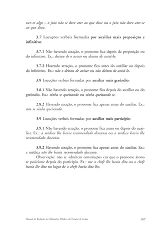 var-te algo – o juiz não se deve ater ao que disse ou o juiz não deve ater-se 
ao que disse. 
3.7 Locuções verbais formadas por auxiliar mais preposição e 
infinitivo: 
3.7.1 Não havendo atração, o pronome fica depois da preposição ou 
do infinitivo. Ex.: deixou de o avisar ou deixou de avisá-lo. 
3.7.2 Havendo atração, o pronome fica antes do auxiliar ou depois 
do infinitivo. Ex.: não o deixou de avisar ou não deixou de avisá-lo. 
3.8 Locuções verbais formadas por auxiliar mais gerúndio: 
3.8.1 Não havendo atração, o pronome fica depois do auxiliar ou do 
gerúndio. Ex.: vinha se queixando ou vinha queixando-se. 
2.8.2 Havendo atração, o pronome fica apenas antes do auxiliar. Ex.: 
não se vinha queixando. 
3.9 Locuções verbais formadas por auxiliar mais particípio: 
3.9.1 Não havendo atração, o pronome fica antes ou depois do auxi-liar. 
Ex.: a médica lhe havia recomendado descanso ou a médica havia lhe 
recomendado descanso. 
3.9.2 Havendo atração, o pronome fica apenas antes do auxiliar. Ex.: 
a médica não lhe havia recomendado descanso. 
Observação: não se admitem construções em que o pronome átono 
se posicione depois do particípio. Ex.: use o chefe lhe havia dito ou o chefe 
havia lhe dito no lugar de o chefe havia dito-lhe. 
Manual de Redação do Ministério Público do Estado de Goiás 107 
 