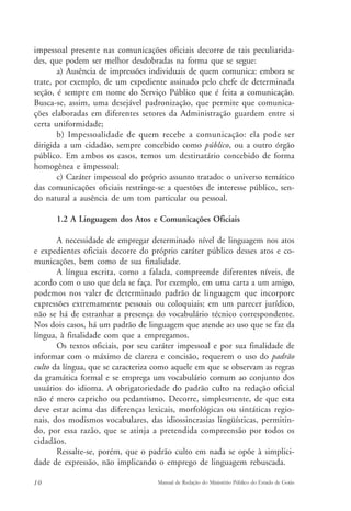 impessoal presente nas comunicações oficiais decorre de tais peculiarida-des, 
que podem ser melhor desdobradas na forma que se segue: 
a) Ausência de impressões individuais de quem comunica: embora se 
trate, por exemplo, de um expediente assinado pelo chefe de determinada 
seção, é sempre em nome do Serviço Público que é feita a comunicação. 
Busca-se, assim, uma desejável padronização, que permite que comunica-ções 
elaboradas em diferentes setores da Administração guardem entre si 
certa uniformidade; 
b) Impessoalidade de quem recebe a comunicação: ela pode ser 
dirigida a um cidadão, sempre concebido como público, ou a outro órgão 
público. Em ambos os casos, temos um destinatário concebido de forma 
homogênea e impessoal; 
c) Caráter impessoal do próprio assunto tratado: o universo temático 
das comunicações oficiais restringe-se a questões de interesse público, sen-do 
natural a ausência de um tom particular ou pessoal. 
1.2 A Linguagem dos Atos e Comunicações Oficiais 
A necessidade de empregar determinado nível de linguagem nos atos 
e expedientes oficiais decorre do próprio caráter público desses atos e co-municações, 
bem como de sua finalidade. 
A língua escrita, como a falada, compreende diferentes níveis, de 
acordo com o uso que dela se faça. Por exemplo, em uma carta a um amigo, 
podemos nos valer de determinado padrão de linguagem que incorpore 
expressões extremamente pessoais ou coloquiais; em um parecer jurídico, 
não se há de estranhar a presença do vocabulário técnico correspondente. 
Nos dois casos, há um padrão de linguagem que atende ao uso que se faz da 
língua, à finalidade com que a empregamos. 
Os textos oficiais, por seu caráter impessoal e por sua finalidade de 
informar com o máximo de clareza e concisão, requerem o uso do padrão 
culto da língua, que se caracteriza como aquele em que se observam as regras 
da gramática formal e se emprega um vocabulário comum ao conjunto dos 
usuários do idioma. A obrigatoriedade do padrão culto na redação oficial 
não é mero capricho ou pedantismo. Decorre, simplesmente, de que esta 
deve estar acima das diferenças lexicais, morfológicas ou sintáticas regio-nais, 
dos modismos vocabulares, das idiossincrasias lingüísticas, permitin-do, 
por essa razão, que se atinja a pretendida compreensão por todos os 
cidadãos. 
Ressalte-se, porém, que o padrão culto em nada se opõe à simplici-dade 
de expressão, não implicando o emprego de linguagem rebuscada. 
10 Manual de Redação do Ministério Público do Estado de Goiás 
 