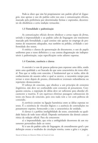 Pode-se dizer que não há propriamente um padrão oficial de lingua-gem, 
mas apenas o uso do padrão culto nos atos e comunicações oficiais, 
marcado pela preferência por determinadas formas e expressões, decorren-tes 
da obediência a certa tradição vernacular. 
1.3 Formalidade e padronização 
As comunicações oficiais devem obedecer a certas regras de forma, 
unindo à impessoalidade e ao padrão culto de linguagem um tratamento 
marcado pela formalidade, a qual consiste não apenas no emprego de pro-nomes 
de tratamento adequados, mas também na polidez, civilidade e uni-formidade 
dos textos. 
A estética e clareza da apresentação do documento, o uso de papéis 
uniformes para o texto definitivo e a sua correta diagramação são indispen-sáveis 
à padronização, cujas especificações serão adiante expostas. 
1.4 Concisão, coerência e clareza 
A concisão é o uso de poucas palavras para expressar uma idéia, sendo 
antes uma qualidade a ser buscada do que uma característica do texto ofici-al. 
Para que se redija com concisão, é fundamental que se tenha, além de 
conhecimento do assunto sobre o qual se escreve, o necessário tempo para 
revisar o texto depois de pronto, eliminando-se eventuais redundâncias ou 
repetições desnecessárias. 
O esforço de concisão, que obedece a um princípio de economia 
lingüística, não deve ser confundido com economia de pensamento. Con-quanto 
concisa, a exposição de idéias deve ser suficiente para abordar efi-cazmente 
a matéria. É um equívoco eliminar passagens substanciais do 
texto em busca de concisão, pois esta nada tem a ver com pobreza de 
conteúdo. 
A coerência consiste na ligação harmônica entre as idéias expostas no 
texto. É a existência de vínculos lógicos e a ausência de contradições no 
pensamento exposto, fornecendo a este a característica da unidade. 
A clareza é a perfeita inteligibilidade do texto, consistindo na quali-dade 
básica de todo texto oficial. Depende estritamente das demais caracte-rística 
da redação oficial. Para ela concorrem: 
a) a impessoalidade, que evita a ambigüidade decorrente de um tra-tamento 
personalista dado ao texto; 
b) o uso do padrão culto de linguagem, de entendimento geral e por 
definição avesso a vocábulos de circulação restrita, como a gíria e o jargão; 
Manual de Redação do Ministério Público do Estado de Goiás 1 1 
 