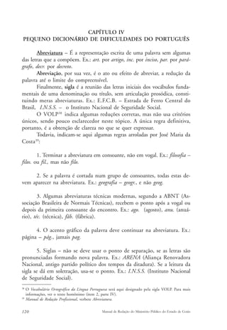 CAPÍTULO IV 
PEQUENO DICIONÁRIO DE DIFICULDADES DO PORTUGUÊS 
Abreviatura – É a representação escrita de uma palavra sem algumas 
das letras que a compõem. Ex.: art. por artigo, inc. por inciso, par. por pará-grafo, 
decr. por decreto. 
Abreviação, por sua vez, é o ato ou efeito de abreviar, a redução da 
palavra até o limite do compreensível. 
Finalmente, sigla é a reunião das letras iniciais dos vocábulos funda-mentais 
de uma denominação ou título, sem articulação prosódica, consti-tuindo 
meras abreviaturas. Ex.: E.F.C.B. – Estrada de Ferro Central do 
Brasil, I.N.S.S. – o Instituto Nacional de Seguridade Social. 
O VOLP38 indica algumas reduções corretas, mas não usa critérios 
únicos, sendo pouco esclarecedor neste tópico. A única regra definitiva, 
portanto, é a obtenção de clareza no que se quer expressar. 
Todavia, indicam-se aqui algumas regras arroladas por José Maria da 
Costa39: 
1. Terminar a abreviatura em consoante, não em vogal. Ex.: filosofia – 
filos. ou fil., mas não filo. 
2. Se a palavra é cortada num grupo de consoantes, todas estas de-vem 
aparecer na abreviatura. Ex.: geografia – geogr., e não geog. 
3. Algumas abreviaturas técnicas modernas, segundo a ABNT (As-sociação 
Brasileira de Normais Técnicas), recebem o ponto após a vogal ou 
depois da primeira consoante do encontro. Ex.: ago. (agosto), anu. (anuá-rio), 
téc. (técnica), fáb. (fábrica). 
4. O acento gráfico da palavra deve continuar na abreviatura. Ex.: 
página – pág., jamais pag. 
5. Siglas – não se deve usar o ponto de separação, se as letras são 
pronunciadas formando nova palavra. Ex.: ARENA (Aliança Renovadora 
Nacional, antigo partido político dos tempos da ditadura). Se a leitura da 
sigla se dá em soletração, usa-se o ponto. Ex.: I.N.S.S. (Instituto Nacional 
de Seguridade Social). 
38 O Vocabulário Ortográfico da Língua Portuguesa será aqui designado pela sigla VOLP. Para mais 
informações, ver o texto homônimo (item 2, parte IV). 
39 Manual de Redação Profissional, verbete Abreviatura. 
120 Manual de Redação do Ministério Público do Estado de Goiás 
 