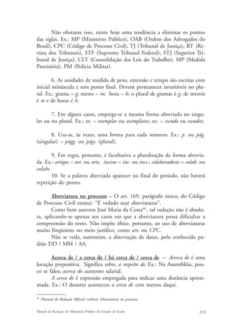 Não obstante isso, existe hoje uma tendência a eliminar os pontos 
das siglas. Ex.: MP (Ministério Público), OAB (Ordem dos Advogados do 
Brasil), CPC (Código de Processo Civil), TJ (Tribunal de Justiça), RT (Re-vista 
dos Tribunais), STF (Supremo Tribunal Federal), STJ (Superior Tri-bunal 
de Justiça), CLT (Consolidação das Leis do Trabalho), MP (Medida 
Provisória), PM (Polícia Militar). 
6. As unidades de medida de peso, extensão e tempo são escritas com 
inicial minúscula e sem ponto final. Devem permanecer invariáveis no plu-ral. 
Ex.: grama – g; metro – m; hora – h; o plural de gramas é g, de metros 
é m e de horas é h. 
7. Em alguns casos, emprega-se a mesma forma abreviada no singu-lar 
ou no plural. Ex.: ex. – exemplar ou exemplares; esc. – escudo ou escudos; 
8. Usa-se, às vezes, uma forma para cada número. Ex.: p. ou pág. 
(singular) – págg. ou págs. (plural). 
9. Em regra, portanto, é facultativa a pluralização da forma abrevia-da. 
Ex.: artigos – art. ou arts; incisos – inc. ou incs.; colaboradores – colab. ou 
colabs. 
10. Se a palavra abreviada aparecer no final do período, não haverá 
repetição do ponto. 
Abreviatura no processo – O art. 169, parágrafo único, do Código 
de Processo Civil estatui: “É vedado usar abreviaturas”. 
Como bem assevera José Maria da Costa40 , tal vedação não é absolu-ta, 
aplicando-se apenas aos casos em que a abreviatura possa dificultar a 
compreensão do texto. Não impõe óbice, portanto, ao uso de abreviaturas 
muito freqüentes no meio jurídico, como art. ou CPC. 
Não se veda, outrossim, a abreviação de datas, pelo conhecido pa-drão 
DD / MM / AA. 
Acerca de / a cerca de / há cerca de / cerca de – Acerca de é uma 
locução prepositiva. Significa sobre, a respeito de. Ex.: Na Assembléia, pou-co 
se falou acerca do aumento salarial. 
A cerca de é expressão empregada para indicar uma distância aproxi-mada. 
Ex.: O desastre aconteceu a cerca de cem metros daqui. 
40 Manual de Redação Oficial, verbete Abreviatura no processo. 
Manual de Redação do Ministério Público do Estado de Goiás 121 
 