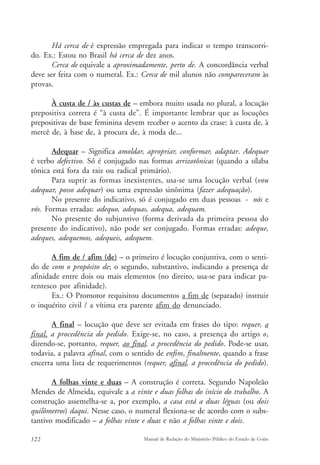 Há cerca de é expressão empregada para indicar o tempo transcorri-do. 
Ex.: Estou no Brasil há cerca de dez anos. 
Cerca de equivale a aproximadamente, perto de. A concordância verbal 
deve ser feita com o numeral. Ex.: Cerca de mil alunos não compareceram às 
provas. 
À custa de / às custas de – embora muito usada no plural, a locução 
prepositiva correta é “à custa de”. É importante lembrar que as locuções 
prepositivas de base feminina devem receber o acento da crase: à custa de, à 
mercê de, à base de, à procura de, à moda de... 
Adequar – Significa amoldar, apropriar, conformar, adaptar. Adequar 
é verbo defectivo. Só é conjugado nas formas arrizotônicas (quando a sílaba 
tônica está fora da raiz ou radical primário). 
Para suprir as formas inexistentes, usa-se uma locução verbal (vou 
adequar, posso adequar) ou uma expressão sinônima (fazer adequação). 
No presente do indicativo, só é conjugado em duas pessoas - nós e 
vós. Formas erradas: adequo, adequas, adequa, adequam. 
No presente do subjuntivo (forma derivada da primeira pessoa do 
presente do indicativo), não pode ser conjugado. Formas erradas: adeque, 
adeques, adequemos, adequeis, adequem. 
A fim de / afim (de) – o primeiro é locução conjuntiva, com o senti-do 
de com o propósito de; o segundo, substantivo, indicando a presença de 
afinidade entre dois ou mais elementos (no direito, usa-se para indicar pa-rentesco 
por afinidade). 
Ex.: O Promotor requisitou documentos a fim de (separado) instruir 
o inquérito civil / a vítima era parente afim do denunciado. 
A final – locução que deve ser evitada em frases do tipo: requer, a 
final, a procedência do pedido. Exige-se, no caso, a presença do artigo o, 
dizendo-se, portanto, requer, ao final, a procedência do pedido. Pode-se usar, 
todavia, a palavra afinal, com o sentido de enfim, finalmente, quando a frase 
encerra uma lista de requerimentos (requer, afinal, a procedência do pedido). 
A folhas vinte e duas – A construção é correta. Segundo Napoleão 
Mendes de Almeida, equivale a a vinte e duas folhas do início do trabalho. A 
construção assemelha-se a, por exemplo, a casa está a duas léguas (ou dois 
quilômetros) daqui. Nesse caso, o numeral flexiona-se de acordo com o subs-tantivo 
modificado – a folhas vinte e duas e não a folhas vinte e dois. 
122 Manual de Redação do Ministério Público do Estado de Goiás 
 