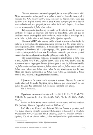 Correto, outrossim, o uso da preposição em – na folha vinte e dois. 
Nessa construção, subentende-se a palavra número, ficando invariável o 
numeral (na folha número vinte e dois, como em na página vinte e dois, que 
equivale a na página número vinte e dois). Como a preposição em é muitas 
vezes substituível pela preposição a – ambas indicando lugar -, é também 
correta a construção à folha vinte e dois. 
Tal construção justifica-se em razão do freqüente uso de numerais 
cardinais no lugar de ordinais, em nome da brevidade. Uma vez que os 
cardinais estão empregados pelos ordinais, pode-se deixar no singular o 
substantivo – folha vinte e dois, isto é, folha vigésima segunda. 
Como o VOLP não mostra uniformidade quanto à abreviação de 
palavras e expressões, são gramaticalmente corretas fl. e fls., como abrevia-tura 
da palavra folhas. Entretanto, é de ressaltar que a linguagem forense já 
consagrou a abreviatura fls. – cujo emprego, aliás, ganha em clareza -, o que 
confere a esta preferência no uso. Ressalte-se, ademais, que não se poderá 
querer abreviar o substantivo singular folha por meio de fls. 
São inquestionáveis, portanto, as seguintes construções: a folha vinte 
e dois, à folha vinte e dois, a folhas vinte e duas e na folha vinte e dois. Se 
aceitarmos que a linguagem forense já consagrou o uso de folhas no sentido 
de folha, serão também corretas a folhas vinte e dois, às folhas vinte e dois, em 
folhas vinte e dois e nas folhas vinte e dois. Se nos ativermos ao uso forense, 
óbice não haverá, outrossim, a de folhas vinte e dois. A construção à folhas 
vinte e dois, todavia, é flagrantemente incorreta. 
A jusante – Escreve-se assim mesmo, sem crase. Trata-se de uma lo-cução 
adverbial de modo. Significa para o lado em que vaza a maré, ou um 
curso de água. Seu antônimo é A montante (também sem crase). 
Ver a montante. 
Algarismos romanos – Números de 1 a 10: I, II, III, IV, V, VI, VII, 
VIII, IX, X; dezenas de 10 a 100: X, XX, XXX, XL, L, LX, LXX, LXXX, 
XC, C. 
Podem ser lidos tanto como cardinais quanto como ordinais: capítulo 
VII (sétimo), Tomo II (segundo), capítulo XIII (treze). 
José Maria da Costa41 cita lição de Silveira Bueno, segundo a qual 
reis, papas, séculos e capítulos são sempre lidos como ordinais de 1 a 10: Pedro 
II (segundo), João IV (quarto), Pio X (décimo), século VII (oitavo), capítulo V 
(quinto). De 11 em diante, todavia, a leitura dependerá da posição do nume- 
41 Manual de Redação Profissional, verbete Algarismos Romanos. 
Manual de Redação do Ministério Público do Estado de Goiás 123 
 