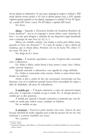 ral em relação ao substantivo. Se vier antes, emprega-se sempre o ordinal: o XIII 
século (décimo terceiro século), o XV Luís (o décimo quinto Luís), o XXV capítulo 
(vigésimo quinto capítulo); se vier depois, emprega-se o cardinal: O Luís XV (quin-ze), 
o século XXV (vinte e cinco), Pio XII (doze), o capítulo XIII (treze). 
Ver Inciso. 
Alínea – Segundo o Dicionário Jurídico da Academia Brasileira de 
Letras Jurídicas42 , erra-se ao empregar o termo alínea como sinônimo de 
letra – ou seja, para designar a subseção de um dispositivo legal classificada 
com o emprego de uma letra [a), b), c)...]. 
Alínea, em verdade, consiste “em mudar a escrita para linhas novas, 
quando os fatos são distintos”43 . É a ação de mudar, e não o objeto da 
mudança, que se chama alínea. Portanto, em vez de inciso VII, alínea “a”, 
use inciso VII, letra “a”. 
Ver Artigo de lei e Inciso. 
Ambos – É numeral, equivalente a os dois. O gênero deve concordar 
com o substantivo: 
Ex.: Pedro e Maria, ambos foram à festa ontem à noite. Ana e Maria, 
ambas estavam elegantes. 
Quando antecede o substantivo, vem seguido de artigo definido: 
Ex.: Ambas as construções estão corretas. Ambos os carros foram dani-ficados 
no acidente. 
Ambos os dois e ambos de dois são construções encontradas em boa 
literatura, mas só se justificam quando houver forte necessidade de realçar a 
idéia de dualidade, sob pena de redundância. 
À medida que – É locução conjuntiva e, como tal, aparecerá sempre 
com crase. A expressão à medida em que é errada. Ex.: A situação piorava à 
medida que os dias passavam. 
À medida que equivale à locução conjuntiva à proporção que, não de-vendo 
ser usada para indicar causa, condição ou hipótese. 
Ver na medida em que. 
A montante – Escreve-se assim mesmo, sem crase. Trata-se de uma 
locução adverbial de modo. Significa para o lado da nascente (de um rio). Seu 
antônimo é a jusante (também sem crase). 
Ver a jusante. 
42 Verbete Alínea. 
43 Gramática Portuguesa, João Ribeiro, in Dicionário Jurídico da Academia Brasileira de Letras Jurídicas, 
verbete Alínea. 
124 Manual de Redação do Ministério Público do Estado de Goiás 
 