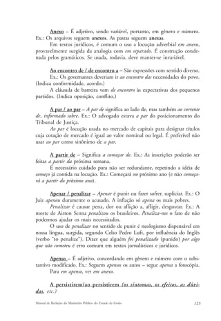 Anexo – É adjetivo, sendo variável, portanto, em gênero e número. 
Ex.: Os arquivos seguem anexos. As pastas seguem anexas. 
Em textos jurídicos, é comum o uso a locução adverbial em anexo, 
provavelmente surgida da analogia com em separado. É construção conde-nada 
pelos gramáticos. Se usada, todavia, deve manter-se invariável. 
Ao encontro de / de encontro a – São expressões com sentido diverso. 
Ex.: Os governantes deveriam ir ao encontro das necessidades do povo. 
(Indica conformidade, acordo.) 
A cláusula de barreira vem de encontro às expectativas dos pequenos 
partidos. (Indica oposição, conflito.) 
A par / ao par – A par de significa ao lado de, mas também ao corrente 
de, informado sobre. Ex.: O advogado estava a par do posicionamento do 
Tribunal de Justiça. 
Ao par é locução usada no mercado de capitais para designar títulos 
cuja cotação de mercado é igual ao valor nominal ou legal. É preferível não 
usar ao par como sinônimo de a par. 
A partir de – Significa a começar de. Ex.: As inscrições poderão ser 
feitas a partir da próxima semana. 
É necessário cuidado para não ser redundante, repetindo a idéia de 
começo já contida na locução. Ex.: Começará no próximo ano (e não começa-rá 
a partir do próximo ano). 
Apenar / penalizar – Apenar é punir ou fazer sofrer, supliciar. Ex.: O 
Juiz apenou duramente o acusado. A inflação só apena os mais pobres. 
Penalizar é causar pena, dor ou aflição a, afligir, desgostar. Ex.: A 
morte de Airton Senna penalizou os brasileiros. Penaliza-nos o fato de não 
podermos ajudar os mais necessitados. 
O uso de penalizar no sentido de punir é neologismo dispensável em 
nossa língua, surgida, segundo Celso Pedro Luft, por influência do Inglês 
(verbo “to penalize”). Dizer que alguém foi penalizado (punido) por algo 
que não cometeu é erro comum em textos jornalísticos e jurídicos. 
Apenso – É adjetivo, concordando em gênero e número com o subs-tantivo 
modificado. Ex.: Seguem apensos os autos – segue apensa a fotocópia. 
Para em apenso, ver em anexo. 
A persistirem/ao persistirem (os sintomas, os efeitos, as dúvi-das, 
etc.) 
Manual de Redação do Ministério Público do Estado de Goiás 125 
 