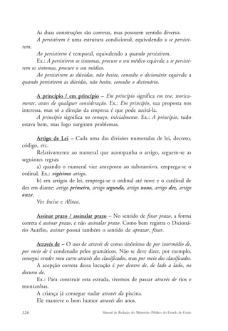 As duas construções são corretas, mas possuem sentido diverso. 
A persistirem é uma estrutura condicional, equivalendo a se persisti-rem. 
Ao persistirem é temporal, equivalendo a quando persistirem. 
Ex.: A persistirem os sintomas, procure o seu médico equivale a se persisti-rem 
os sintomas, procure o seu médico. 
Ao persistirem as dúvidas, não hesite, consulte o dicionário equivale a 
quando persistirem as dúvidas, não hesite, consulte o dicionário. 
A princípio / em princípio – Em princípio significa em tese, teorica-mente, 
antes de qualquer consideração. Ex.: Em princípio, sua proposta nos 
interessa, mas só a direção da empresa é que pode aceitá-la. 
A princípio significa no começo, inicialmente. Ex.: A princípio, tudo 
estava bem, mas logo surgiram problemas. 
Artigo de Lei – Cada uma das divisões numeradas de lei, decreto, 
código, etc. 
Relativamente ao numeral que acompanha o artigo, seguem-se as 
seguintes regras: 
a) quando o numeral vier anteposto ao substantivo, emprega-se o 
ordinal. Ex.: vigésimo artigo. 
b) em artigos de lei, emprega-se o ordinal até nove e o cardinal de 
dez em diante: artigo primeiro, artigo segundo, artigo nono, artigo dez, artigo 
onze. 
Ver Inciso e Alínea. 
Assinar prazo / assinalar prazo – No sentido de fixar prazo, a forma 
correta é assinar prazo, e não assinalar prazo. Como bem registra o Dicioná-rio 
Aurélio, assinar possui também o sentido de aprazar, fixar. 
Através de – O uso de através de como sinônimo de por intermédio de, 
por meio de é condenado pelos gramáticos. Não se deve dizer, por exemplo, 
consegui vender meu carro através dos classificados, mas por meio dos classificados. 
A acepção correta dessa locução é por dentro de, de lado a lado, no 
decurso de. 
Ex.: Para construir esta estrada, tivemos de passar através de rios e 
montanhas. 
A criança já consegue nadar através da piscina. 
Ele manteve o bom humor através dos anos. 
126 Manual de Redação do Ministério Público do Estado de Goiás 
 