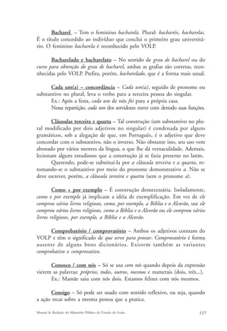 Bacharel – Tem o feminino bacharela. Plural: bacharéis, bacharelas. 
É o título concedido ao indivíduo que conclui o primeiro grau universitá-rio. 
O feminino bacharela é reconhecido pelo VOLP. 
Bacharelado e bacharelato – No sentido de grau de bacharel ou do 
curso para obtenção do grau de bacharel, ambas as grafias são corretas, reco-nhecidas 
pelo VOLP. Prefira, porém, bacharelado, que é a forma mais usual. 
Cada um(a) – concordância – Cada um(a), seguido de pronome ou 
substantivo no plural, leva o verbo para a terceira pessoa do singular. 
Ex.: Após a festa, cada um de nós foi para a própria casa. 
Nessa repartição, cada um dos servidores exerce com denodo suas funções. 
Cláusulas terceira e quarta – Tal construção (um substantivo no plu-ral 
modificado por dois adjetivos no singular) é condenada por alguns 
gramáticos, sob a alegação de que, em Português, é o adjetivo que deve 
concordar com o substantivo, não o inverso. Não obstante isso, seu uso vem 
abonado por vários mestres da língua, o que lhe dá vernaculidade. Ademais, 
lecionam alguns estudiosos que a construção já se fazia presente no latim. 
Querendo, pode-se substituí-la por a cláusula terceira e a quarta, re-tomando- 
se o substantivo por meio do pronome demonstrativo a. Não se 
deve escrever, porém, a cláusula terceira e quarta (sem o pronome a). 
Como + por exemplo – É construção desnecessária. Isoladamente, 
como e por exemplo já implicam a idéia de exemplificação. Em vez de ele 
comprou vários livros religiosos, como, por exemplo, a Bíblia e o Alcorão, use ele 
comprou vários livros religiosos, como a Bíblia e o Alcorão ou ele comprou vários 
livros religiosos, por exemplo, a Bíblia e o Alcorão. 
Comprobatório / comprovatório – Ambos os adjetivos constam do 
VOLP e têm o significado de que serve para provar. Comprovatório é forma 
ausente de alguns bons dicionários. Existem também as variantes 
comprobativo e comprovativo. 
Conosco / com nós – Só se usa com nós quando depois da expressão 
vierem as palavras: próprios, todos, outros, mesmos e numerais (dois, três...). 
Ex.: Mamãe saiu com nós dois. Estamos felizes com nós mesmos. 
Consigo – Só pode ser usado com sentido reflexivo, ou seja, quando 
a ação recai sobre a mesma pessoa que a pratica. 
Manual de Redação do Ministério Público do Estado de Goiás 127 
 